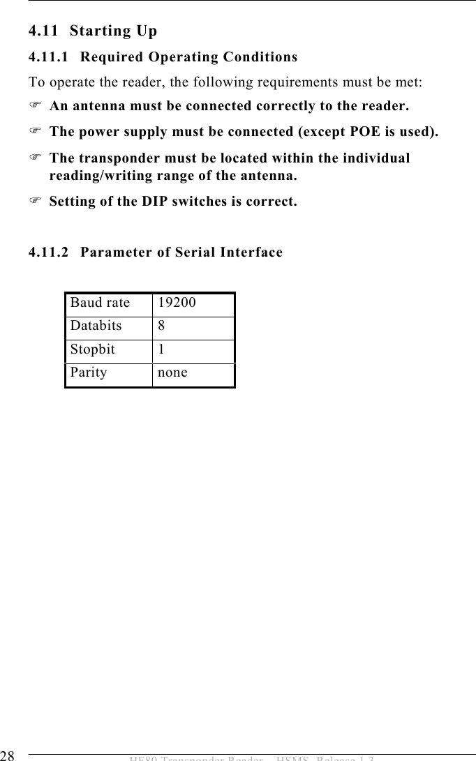 4 INSTALLATION 28  HF80 Transponder Reader – HSMS, Release 1.3 4.11 Starting Up 4.11.1 Required Operating Conditions To operate the reader, the following requirements must be met: ) An antenna must be connected correctly to the reader. ) The power supply must be connected (except POE is used).  ) The transponder must be located within the individual reading/writing range of the antenna. ) Setting of the DIP switches is correct.   4.11.2 Parameter of Serial Interface  Baud rate  19200 Databits 8 Stopbit 1 Parity none  