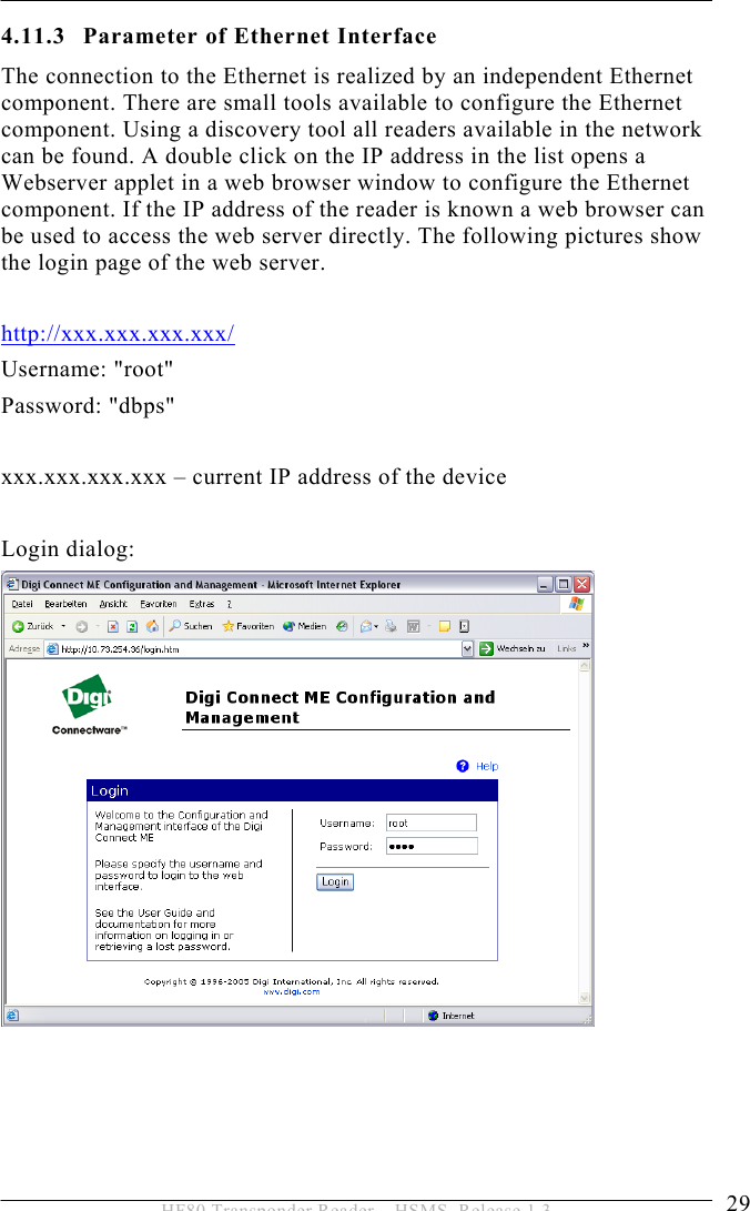 INSTALLATION 4  29 HF80 Transponder Reader – HSMS, Release 1.3 4.11.3 Parameter of Ethernet Interface The connection to the Ethernet is realized by an independent Ethernet component. There are small tools available to configure the Ethernet component. Using a discovery tool all readers available in the network can be found. A double click on the IP address in the list opens a Webserver applet in a web browser window to configure the Ethernet component. If the IP address of the reader is known a web browser can be used to access the web server directly. The following pictures show the login page of the web server.  http://xxx.xxx.xxx.xxx/ Username: &quot;root&quot; Password: &quot;dbps&quot;  xxx.xxx.xxx.xxx – current IP address of the device  Login dialog:      