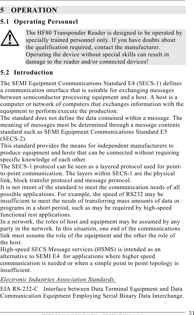 OPERATION 5  31 HF80 Transponder Reader – HSMS, Release 1.3 5 OPERATION 5.1 Operating Personnel The HF80 Transponder Reader is designed to be operated by specially trained personnel only. If you have doubts about the qualification required, contact the manufacturer. Operating the device without special skills can result in damage to the reader and/or connected devices! 5.2 Introduction The SEMI Equipment Communications Standard E4 (SECS-1) defines a communication interface that is suitable for exchanging messages between semiconductor processing equipment and a host. A host is a computer or network of computers that exchanges information with the equipment to perform/execute the production. The standard does not define the data contained within a message. The meaning of messages must be determined through a message contents standard such as SEMI Equipment Communications Standard E5 (SECS-2). This standard provides the means for independent manufacturers to produce equipment and hosts that can be connected without requiring specific knowledge of each other. The SECS-1 protocol can be seen as a layered protocol used for point-to-point communication. The layers within SECS-1 are the physical link, block transfer protocol and message protocol. It is not intent of the standard to meet the communication needs of all possible applications. For example, the speed of RS232 may be insufficient to meet the needs of transferring mass amounts of data or programs in a short period, such as may be required by high-speed functional test applications. In a network, the roles of host and equipment may be assumed by any party in the network. In this situation, one end of the communications link must assume the role of the equipment and the other the role of the host. High-speed SECS Message services (HSMS) is intended as an alternative to SEMI E4  for applications where higher speed communication is needed or when a simple point to point topology is insufficient.  Electronic Industries Association Standards: EIA RS-232-C   Interface between Data Terminal Equipment and Data Communication Equipment Employing Serial Binary Data Interchange. 