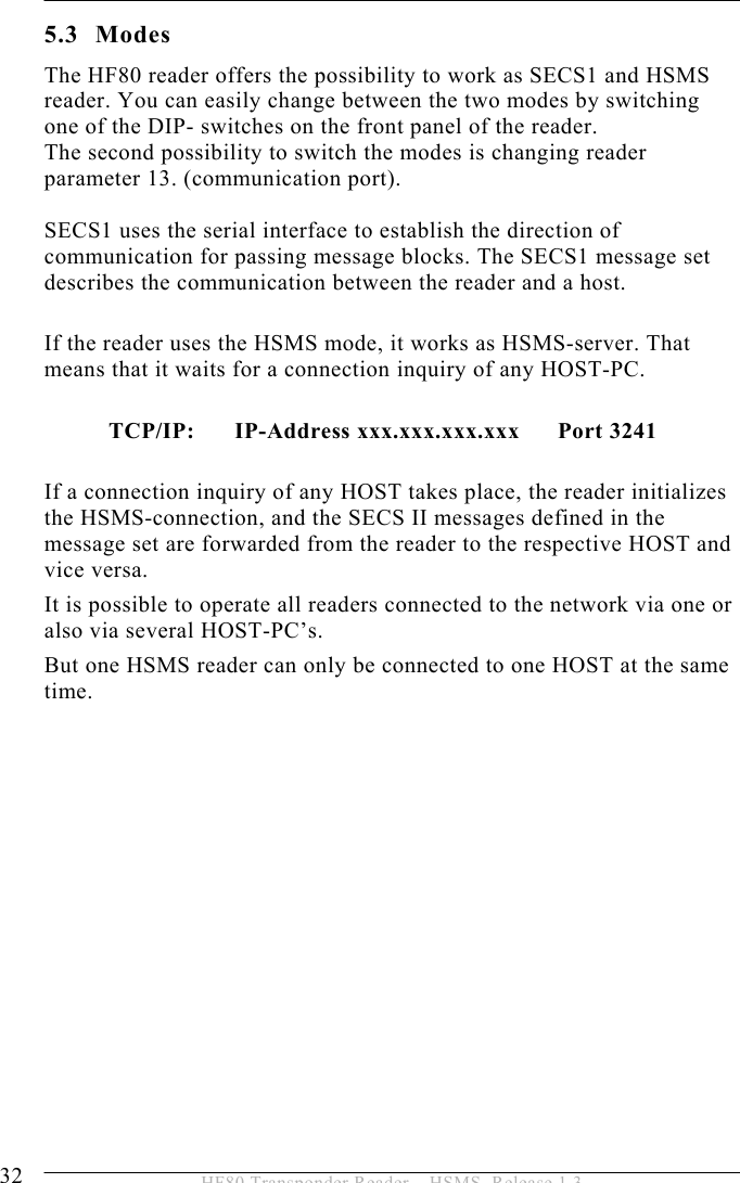 5 OPERATION 32  HF80 Transponder Reader – HSMS, Release 1.3 5.3 Modes The HF80 reader offers the possibility to work as SECS1 and HSMS reader. You can easily change between the two modes by switching one of the DIP- switches on the front panel of the reader. The second possibility to switch the modes is changing reader parameter 13. (communication port).   SECS1 uses the serial interface to establish the direction of communication for passing message blocks. The SECS1 message set describes the communication between the reader and a host.  If the reader uses the HSMS mode, it works as HSMS-server. That means that it waits for a connection inquiry of any HOST-PC.     TCP/IP:     IP-Address xxx.xxx.xxx.xxx      Port 3241  If a connection inquiry of any HOST takes place, the reader initializes the HSMS-connection, and the SECS II messages defined in the message set are forwarded from the reader to the respective HOST and vice versa. It is possible to operate all readers connected to the network via one or also via several HOST-PC’s.  But one HSMS reader can only be connected to one HOST at the same time.   