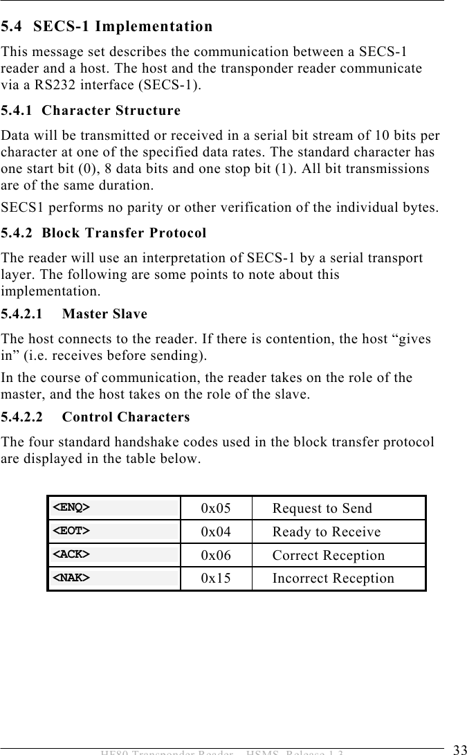 OPERATION 5  33 HF80 Transponder Reader – HSMS, Release 1.3 5.4 SECS-1 Implementation This message set describes the communication between a SECS-1 reader and a host. The host and the transponder reader communicate via a RS232 interface (SECS-1). 5.4.1 Character Structure Data will be transmitted or received in a serial bit stream of 10 bits per character at one of the specified data rates. The standard character has one start bit (0), 8 data bits and one stop bit (1). All bit transmissions are of the same duration. SECS1 performs no parity or other verification of the individual bytes. 5.4.2 Block Transfer Protocol The reader will use an interpretation of SECS-1 by a serial transport layer. The following are some points to note about this implementation. 5.4.2.1 Master Slave The host connects to the reader. If there is contention, the host “gives in” (i.e. receives before sending). In the course of communication, the reader takes on the role of the master, and the host takes on the role of the slave.  5.4.2.2 Control Characters The four standard handshake codes used in the block transfer protocol are displayed in the table below.  &lt;ENQ&gt;  0x05  Request to Send &lt;EOT&gt;  0x04  Ready to Receive &lt;ACK&gt;  0x06 Correct Reception &lt;NAK&gt;  0x15 Incorrect Reception  