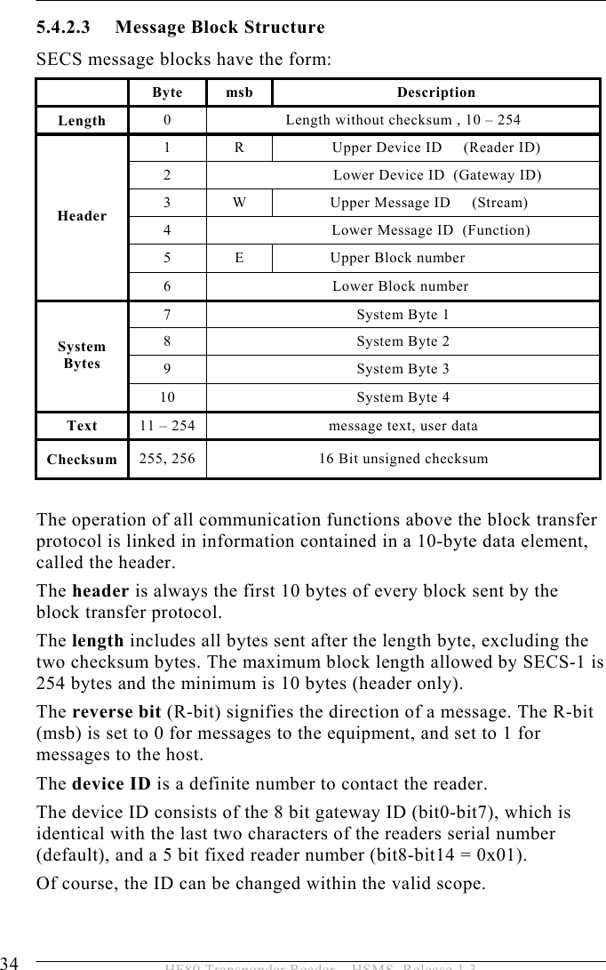 5 OPERATION 34  HF80 Transponder Reader – HSMS, Release 1.3 5.4.2.3 Message Block Structure SECS message blocks have the form:  Byte msb  Description Length  0  Length without checksum , 10 – 254 1  R  Upper Device ID     (Reader ID) 2                  Lower Device ID  (Gateway ID) 3  W              Upper Message ID     (Stream) 4               Lower Message ID  (Function) 5  E              Upper Block number Header 6                              Lower Block number 7  System Byte 1 8  System Byte 2 9  System Byte 3 System Bytes 10  System Byte 4 Text  11 – 254  message text, user data Checksum  255, 256  16 Bit unsigned checksum  The operation of all communication functions above the block transfer protocol is linked in information contained in a 10-byte data element, called the header. The header is always the first 10 bytes of every block sent by the block transfer protocol. The length includes all bytes sent after the length byte, excluding the two checksum bytes. The maximum block length allowed by SECS-1 is 254 bytes and the minimum is 10 bytes (header only). The reverse bit (R-bit) signifies the direction of a message. The R-bit (msb) is set to 0 for messages to the equipment, and set to 1 for messages to the host. The device ID is a definite number to contact the reader. The device ID consists of the 8 bit gateway ID (bit0-bit7), which is identical with the last two characters of the readers serial number (default), and a 5 bit fixed reader number (bit8-bit14 = 0x01).   Of course, the ID can be changed within the valid scope. 