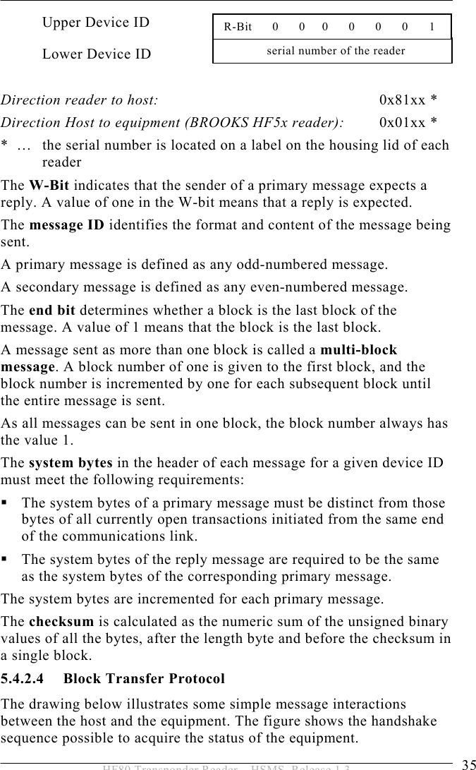 OPERATION 5  35 HF80 Transponder Reader – HSMS, Release 1.3 Upper Device ID Lower Device ID  Direction reader to host: 0x81xx * Direction Host to equipment (BROOKS HF5x reader):  0x01xx * *  …   the serial number is located on a label on the housing lid of each reader  The W-Bit indicates that the sender of a primary message expects a reply. A value of one in the W-bit means that a reply is expected. The message ID identifies the format and content of the message being sent.  A primary message is defined as any odd-numbered message.  A secondary message is defined as any even-numbered message. The end bit determines whether a block is the last block of the message. A value of 1 means that the block is the last block. A message sent as more than one block is called a multi-block message. A block number of one is given to the first block, and the block number is incremented by one for each subsequent block until the entire message is sent. As all messages can be sent in one block, the block number always has the value 1. The system bytes in the header of each message for a given device ID must meet the following requirements:  The system bytes of a primary message must be distinct from those bytes of all currently open transactions initiated from the same end of the communications link.  The system bytes of the reply message are required to be the same as the system bytes of the corresponding primary message. The system bytes are incremented for each primary message.  The checksum is calculated as the numeric sum of the unsigned binary values of all the bytes, after the length byte and before the checksum in a single block. 5.4.2.4 Block Transfer Protocol The drawing below illustrates some simple message interactions between the host and the equipment. The figure shows the handshake sequence possible to acquire the status of the equipment. serial number of the reader  R-Bit      0      0     0      0      0      0     1 