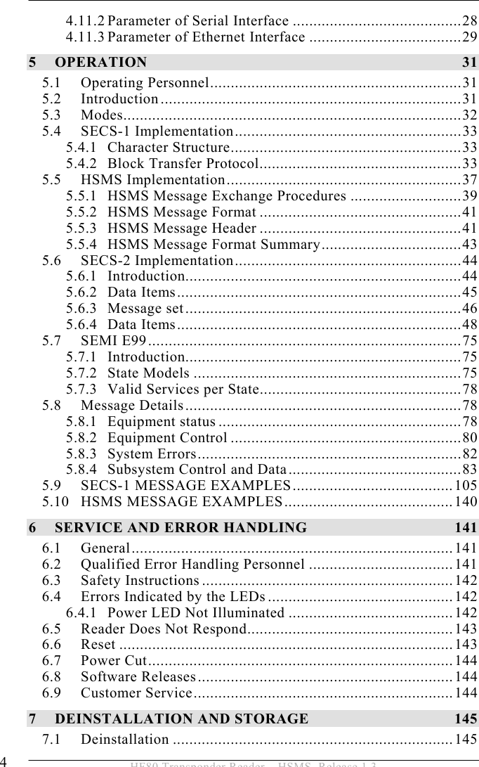  4  HF80 Transponder Reader – HSMS, Release 1.3 4.11.2 Parameter of Serial Interface .........................................28 4.11.3 Parameter of Ethernet Interface .....................................29 5 OPERATION 31 5.1 Operating Personnel.............................................................31 5.2 Introduction.........................................................................31 5.3 Modes..................................................................................32 5.4 SECS-1 Implementation.......................................................33 5.4.1 Character Structure........................................................33 5.4.2 Block Transfer Protocol.................................................33 5.5 HSMS Implementation.........................................................37 5.5.1 HSMS Message Exchange Procedures ...........................39 5.5.2 HSMS Message Format .................................................41 5.5.3 HSMS Message Header .................................................41 5.5.4 HSMS Message Format Summary..................................43 5.6 SECS-2 Implementation.......................................................44 5.6.1 Introduction...................................................................44 5.6.2 Data Items.....................................................................45 5.6.3 Message set...................................................................46 5.6.4 Data Items.....................................................................48 5.7 SEMI E99............................................................................75 5.7.1 Introduction...................................................................75 5.7.2 State Models .................................................................75 5.7.3 Valid Services per State.................................................78 5.8 Message Details...................................................................78 5.8.1 Equipment status ...........................................................78 5.8.2 Equipment Control ........................................................80 5.8.3 System Errors................................................................82 5.8.4 Subsystem Control and Data..........................................83 5.9 SECS-1 MESSAGE EXAMPLES.......................................105 5.10 HSMS MESSAGE EXAMPLES.........................................140 6 SERVICE AND ERROR HANDLING  141 6.1 General..............................................................................141 6.2 Qualified Error Handling Personnel ...................................141 6.3 Safety Instructions .............................................................142 6.4 Errors Indicated by the LEDs.............................................142 6.4.1 Power LED Not Illuminated ........................................142 6.5 Reader Does Not Respond..................................................143 6.6 Reset .................................................................................143 6.7 Power Cut..........................................................................144 6.8 Software Releases..............................................................144 6.9 Customer Service...............................................................144 7 DEINSTALLATION AND STORAGE  145 7.1 Deinstallation ....................................................................145 