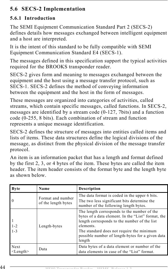 5 OPERATION 44  HF80 Transponder Reader – HSMS, Release 1.3 5.6 SECS-2 Implementation 5.6.1 Introduction The SEMI Equipment Communication Standard Part 2 (SECS-2) defines details how messages exchanged between intelligent equipment and a host are interpreted. It is the intent of this standard to be fully compatible with SEMI Equipment Communication Standard E4 (SECS-1). The messages defined in this specification support the typical activities required for the BROOKS transponder reader. SECS-2 gives form and meaning to messages exchanged between the equipment and the host using a message transfer protocol, such as SECS-1. SECS-2 defines the method of conveying information between the equipment and the host in the form of messages. These messages are organized into categories of activities, called streams, which contain specific messages, called functions. In SECS-2, messages are identified by a stream code (0-127, 7bits) and a function code (0-255, 8 bits). Each combination of stream and function represents a unique message identification. SECS-2 defines the structure of messages into entities called items and lists of items. These data structures define the logical divisions of the message, as distinct from the physical division of the message transfer protocol. An item is an information packet that has a length and format defined by the first 2, 3, or 4 bytes of the item. These bytes are called the item header. The item header consists of the format byte and the length byte as shown below.  Byte Name  Description 0  Format and number of the length bytes The data format is coded in the upper 6 bits.  The two less significant bits determine the number of the following length bytes. 1 1-2 1-3 Length-bytes The length corresponds to the number of the bytes of a data element. In the “List” format, the length corresponds to the number of the list elements. The standard does not require the minimum possible number of length-bytes for a given data length Next &lt;Length&gt;  Data  Data bytes of a data element or number of the  data elements in case of the “List” format. 