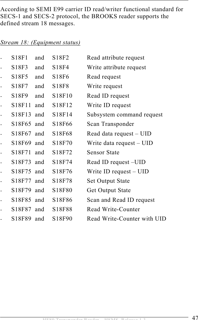 OPERATION 5  47 HF80 Transponder Reader – HSMS, Release 1.3 According to SEMI E99 carrier ID read/writer functional standard for SECS-1 and SECS-2 protocol, the BROOKS reader supports the defined stream 18 messages.  Stream 18: (Equipment status)  - S18F1   and   S18F2  Read attribute request  - S18F3   and   S18F4  Write attribute request - S18F5   and   S18F6  Read request - S18F7   and   S18F8  Write request - S18F9   and   S18F10  Read ID request - S18F11  and   S18F12  Write ID request  - S18F13  and   S18F14  Subsystem command request - S18F65  and   S18F66  Scan Transponder - S18F67  and   S18F68  Read data request – UID - S18F69  and   S18F70  Write data request – UID - S18F71 and  S18F72  Sensor State - S18F73  and  S18F74  Read ID request –UID - S18F75  and  S18F76  Write ID request – UID - S18F77  and  S18F78  Set Output State - S18F79  and   S18F80  Get Output State - S18F85  and  S18F86  Scan and Read ID request - S18F87  and  S18F88  Read Write-Counter - S18F89  and  S18F90  Read Write-Counter with UID  