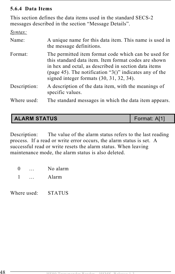 5 OPERATION 48  HF80 Transponder Reader – HSMS, Release 1.3 5.6.4 Data Items  This section defines the data items used in the standard SECS-2 messages described in the section “Message Details”. Syntax: Name:    A unique name for this data item. This name is used in the message definitions. Format:    The permitted item format code which can be used for this standard data item. Item format codes are shown in hex and octal, as described in section data items (page 45). The notification “3()” indicates any of the signed integer formats (30, 31, 32, 34). Description:   A description of the data item, with the meanings of specific values. Where used:   The standard messages in which the data item appears.  ALARM STATUS  Format: A[1]  Description:   The value of the alarm status refers to the last reading process.  If a read or write error occurs, the alarm status is set.  A successful read or write resets the alarm status. When leaving maintenance mode, the alarm status is also deleted.  0 …  No alarm 1 …  Alarm   Where used:  STATUS         