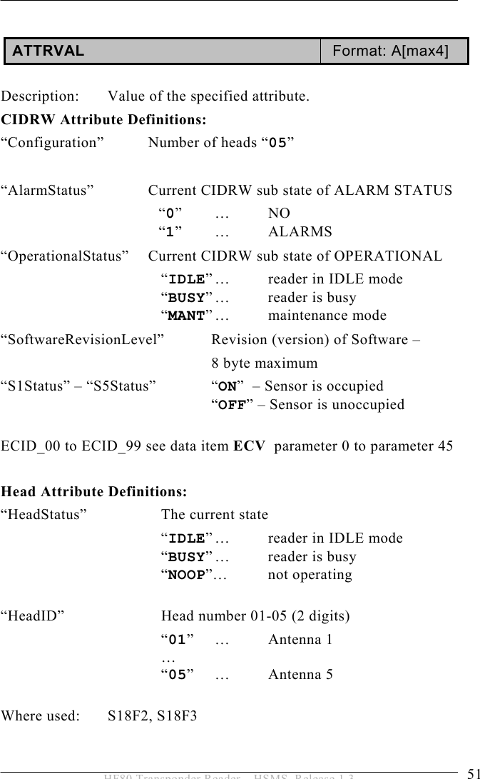 OPERATION 5  51 HF80 Transponder Reader – HSMS, Release 1.3  ATTRVAL  Format: A[max4]  Description:  Value of the specified attribute. CIDRW Attribute Definitions: “Configuration”  Number of heads “05”  “AlarmStatus”    Current CIDRW sub state of ALARM STATUS   “0” …  NO   “1” …  ALARMS “OperationalStatus”  Current CIDRW sub state of OPERATIONAL   “IDLE” …  reader in IDLE mode   “BUSY” …  reader  is  busy   “MANT” …  maintenance  mode “SoftwareRevisionLevel”   Revision (version) of Software –    8 byte maximum “S1Status” – “S5Status”  “ON”  – Sensor is occupied   “OFF” – Sensor is unoccupied  ECID_00 to ECID_99 see data item ECV  parameter 0 to parameter 45  Head Attribute Definitions: “HeadStatus”    The current state    “IDLE” …  reader in IDLE mode    “BUSY” …  reader  is  busy    “NOOP”… not operating    “HeadID”   Head number 01-05 (2 digits)    “01” …  Antenna 1    …    “05” …  Antenna 5  Where used:  S18F2, S18F3 