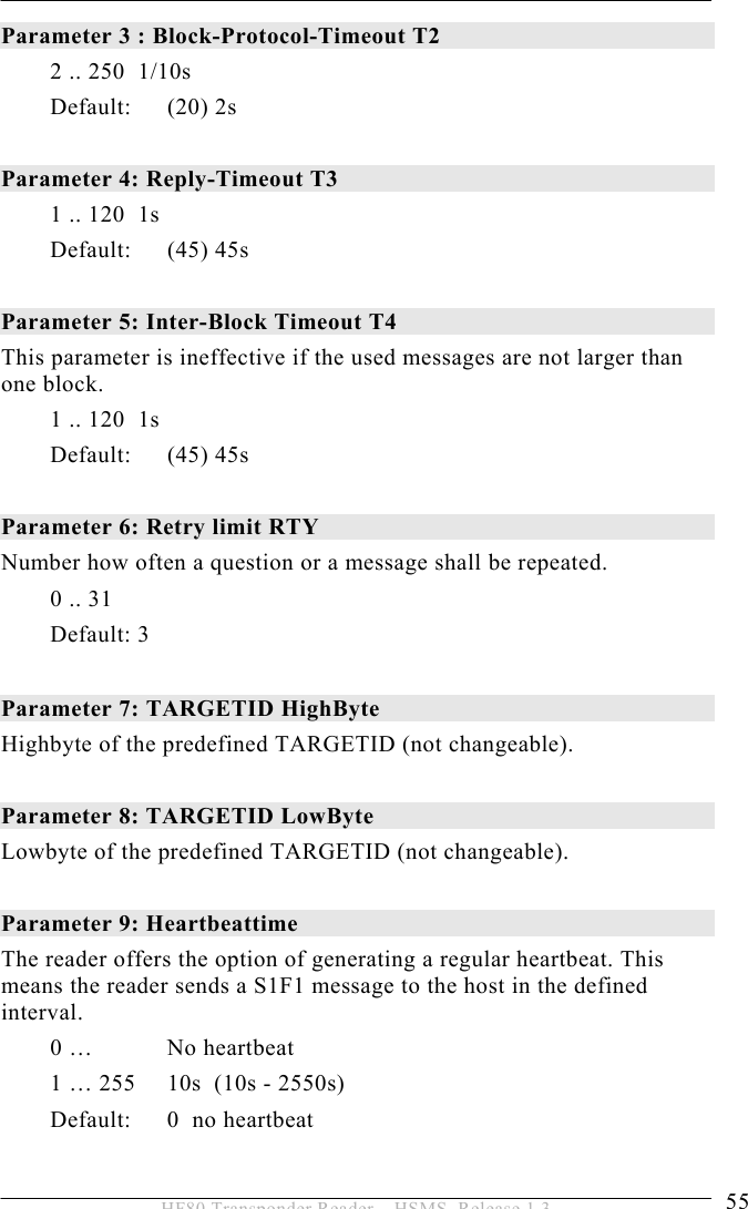 OPERATION 5  55 HF80 Transponder Reader – HSMS, Release 1.3 Parameter 3 : Block-Protocol-Timeout T2   2 .. 250  1/10s Default: (20) 2s  Parameter 4: Reply-Timeout T3   1 .. 120  1s  Default: (45) 45s  Parameter 5: Inter-Block Timeout T4   This parameter is ineffective if the used messages are not larger than one block.  1 .. 120  1s Default: (45) 45s  Parameter 6: Retry limit RTY   Number how often a question or a message shall be repeated. 0 .. 31 Default: 3  Parameter 7: TARGETID HighByte   Highbyte of the predefined TARGETID (not changeable).     Parameter 8: TARGETID LowByte   Lowbyte of the predefined TARGETID (not changeable).   Parameter 9: Heartbeattime The reader offers the option of generating a regular heartbeat. This means the reader sends a S1F1 message to the host in the defined interval. 0 …   No heartbeat 1 … 255  10s  (10s - 2550s) Default: 0  no heartbeat  