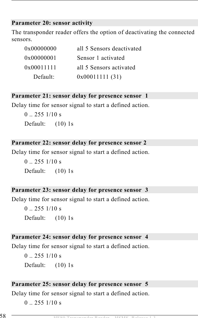 5 OPERATION 58  HF80 Transponder Reader – HSMS, Release 1.3   Parameter 20: sensor activity The transponder reader offers the option of deactivating the connected sensors.   0x00000000  all 5 Sensors deactivated 0x00000001  Sensor 1 activated 0x00011111  all 5 Sensors activated Default:   0x00011111  (31)  Parameter 21: sensor delay for presence sensor  1 Delay time for sensor signal to start a defined action. 0 .. 255 1/10 s Default: (10) 1s  Parameter 22: sensor delay for presence sensor 2  Delay time for sensor signal to start a defined action. 0 .. 255 1/10 s Default: (10) 1s  Parameter 23: sensor delay for presence sensor  3 Delay time for sensor signal to start a defined action. 0 .. 255 1/10 s Default: (10) 1s  Parameter 24: sensor delay for presence sensor  4 Delay time for sensor signal to start a defined action. 0 .. 255 1/10 s Default: (10) 1s  Parameter 25: sensor delay for presence sensor  5 Delay time for sensor signal to start a defined action. 0 .. 255 1/10 s 