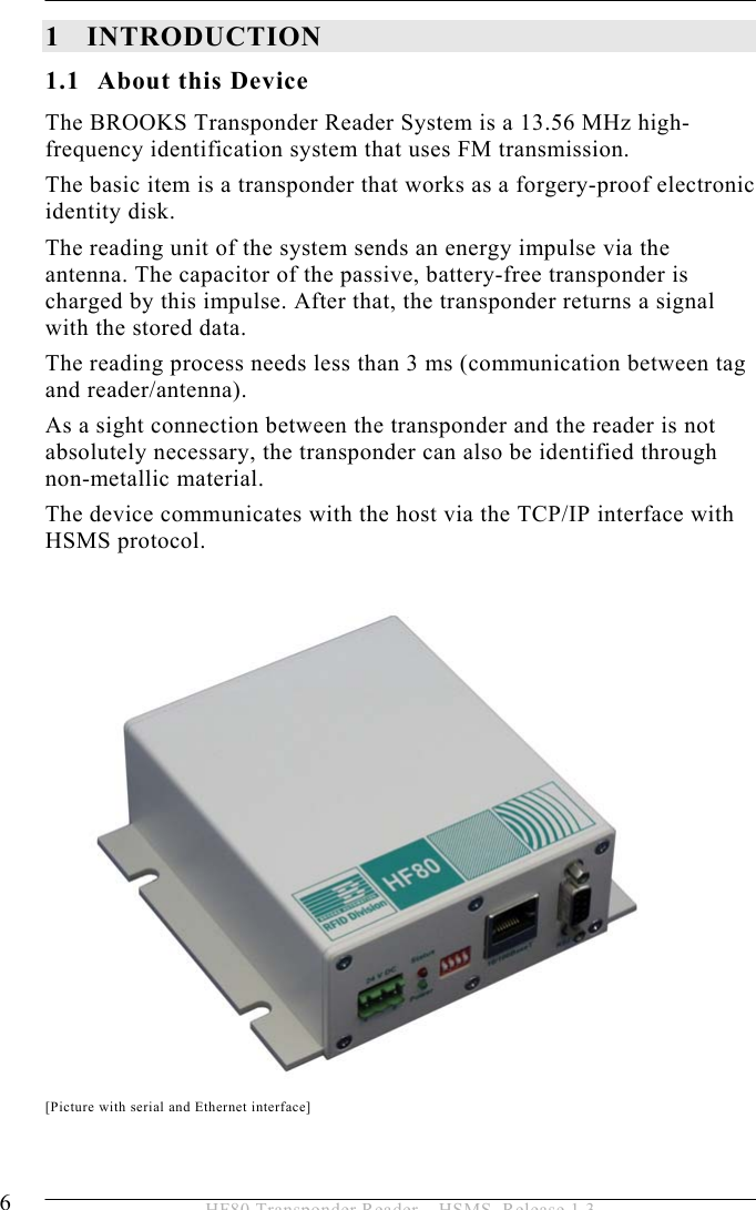 1INTRODUCTION 6  HF80 Transponder Reader – HSMS, Release 1.3 1 INTRODUCTION 1.1 About this Device The BROOKS Transponder Reader System is a 13.56 MHz high-frequency identification system that uses FM transmission. The basic item is a transponder that works as a forgery-proof electronic identity disk.  The reading unit of the system sends an energy impulse via the antenna. The capacitor of the passive, battery-free transponder is charged by this impulse. After that, the transponder returns a signal with the stored data. The reading process needs less than 3 ms (communication between tag and reader/antenna).  As a sight connection between the transponder and the reader is not absolutely necessary, the transponder can also be identified through  non-metallic material. The device communicates with the host via the TCP/IP interface with HSMS protocol.    [Picture with serial and Ethernet interface] 