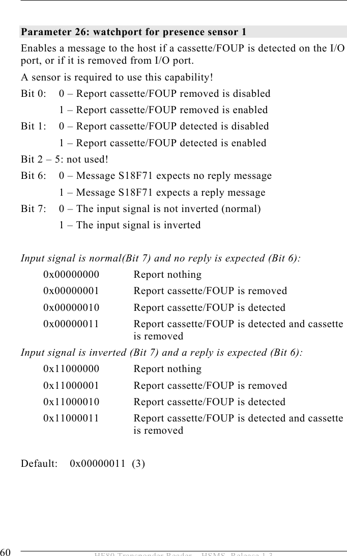 5 OPERATION 60  HF80 Transponder Reader – HSMS, Release 1.3  Parameter 26: watchport for presence sensor 1  Enables a message to the host if a cassette/FOUP is detected on the I/O port, or if it is removed from I/O port.  A sensor is required to use this capability! Bit 0:    0 – Report cassette/FOUP removed is disabled   1 – Report cassette/FOUP removed is enabled Bit 1:   0 – Report cassette/FOUP detected is disabled   1 – Report cassette/FOUP detected is enabled Bit 2 – 5: not used! Bit 6:   0 – Message S18F71 expects no reply message   1 – Message S18F71 expects a reply message Bit 7:   0 – The input signal is not inverted (normal)   1 – The input signal is inverted  Input signal is normal(Bit 7) and no reply is expected (Bit 6): 0x00000000 Report nothing 0x00000001  Report cassette/FOUP is removed 0x00000010  Report cassette/FOUP is detected 0x00000011   Report cassette/FOUP is detected and cassette is removed Input signal is inverted (Bit 7) and a reply is expected (Bit 6): 0x11000000 Report nothing 0x11000001  Report cassette/FOUP is removed 0x11000010  Report cassette/FOUP is detected 0x11000011   Report cassette/FOUP is detected and cassette is removed  Default:    0x00000011  (3) 