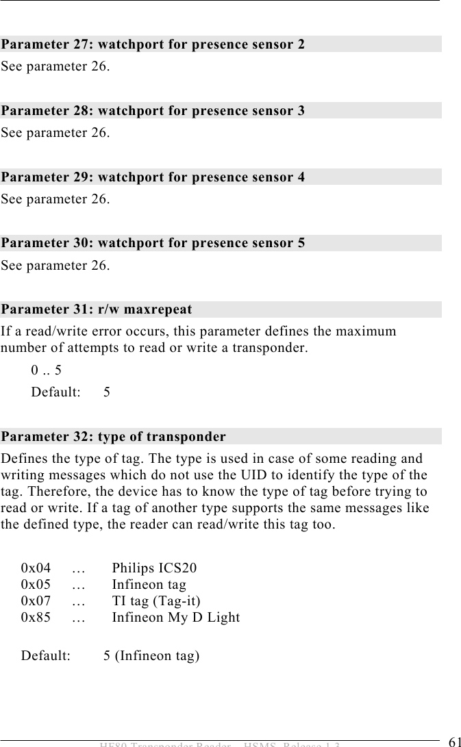 OPERATION 5  61 HF80 Transponder Reader – HSMS, Release 1.3  Parameter 27: watchport for presence sensor 2  See parameter 26.  Parameter 28: watchport for presence sensor 3 See parameter 26.  Parameter 29: watchport for presence sensor 4 See parameter 26.  Parameter 30: watchport for presence sensor 5  See parameter 26.  Parameter 31: r/w maxrepeat  If a read/write error occurs, this parameter defines the maximum number of attempts to read or write a transponder. 0 .. 5   Default: 5  Parameter 32: type of transponder  Defines the type of tag. The type is used in case of some reading and writing messages which do not use the UID to identify the type of the tag. Therefore, the device has to know the type of tag before trying to read or write. If a tag of another type supports the same messages like the defined type, the reader can read/write this tag too.  0x04 …  Philips ICS20 0x05 …  Infineon tag 0x07  …  TI tag (Tag-it) 0x85  …  Infineon My D Light  Default: 5 (Infineon tag)  