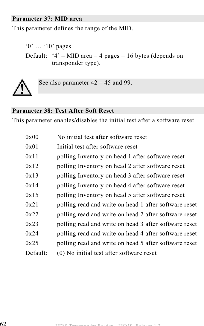 5 OPERATION 62  HF80 Transponder Reader – HSMS, Release 1.3  Parameter 37: MID area This parameter defines the range of the MID.   ‘0’ … ‘10’ pages Default:   ‘4’ – MID area = 4 pages = 16 bytes (depends on transponder type).  See also parameter 42 – 45 and 99.           Parameter 38: Test After Soft Reset This parameter enables/disables the initial test after a software reset.  0x00  No initial test after software reset 0x01  Initial test after software reset   0x11  polling Inventory on head 1 after software reset   0x12  polling Inventory on head 2 after software reset   0x13  polling Inventory on head 3 after software reset   0x14  polling Inventory on head 4 after software reset   0x15  polling Inventory on head 5 after software reset 0x21  polling read and write on head 1 after software reset 0x22  polling read and write on head 2 after software reset 0x23  polling read and write on head 3 after software reset 0x24  polling read and write on head 4 after software reset 0x25  polling read and write on head 5 after software reset Default:   (0) No initial test after software reset 