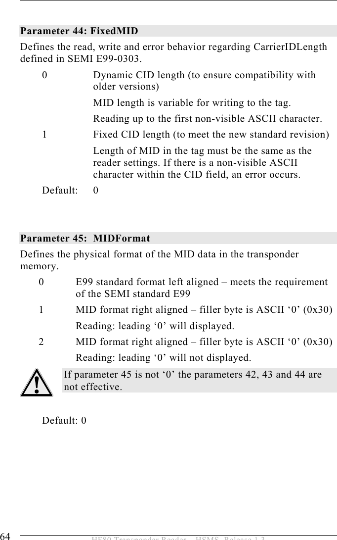 5 OPERATION 64  HF80 Transponder Reader – HSMS, Release 1.3  Parameter 44: FixedMID Defines the read, write and error behavior regarding CarrierIDLength defined in SEMI E99-0303. 0 Dynamic CID length (to ensure compatibility with older versions) MID length is variable for writing to the tag. Reading up to the first non-visible ASCII character. 1 Fixed CID length (to meet the new standard revision) Length of MID in the tag must be the same as the reader settings. If there is a non-visible ASCII character within the CID field, an error occurs. Default: 0   Parameter 45:  MIDFormat Defines the physical format of the MID data in the transponder memory.  0 E99 standard format left aligned – meets the requirement of the SEMI standard E99 1 MID format right aligned – filler byte is ASCII ‘0’ (0x30) Reading: leading ‘0’ will displayed. 2 MID format right aligned – filler byte is ASCII ‘0’ (0x30) Reading: leading ‘0’ will not displayed. If parameter 45 is not ‘0’ the parameters 42, 43 and 44 are not effective.          Default: 0  