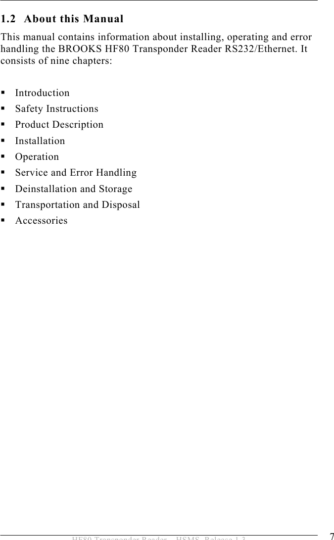 INTRODUCTION 1  7 HF80 Transponder Reader – HSMS, Release 1.3 1.2 About this Manual This manual contains information about installing, operating and error handling the BROOKS HF80 Transponder Reader RS232/Ethernet. It consists of nine chapters:   Introduction  Safety Instructions  Product Description  Installation  Operation  Service and Error Handling  Deinstallation and Storage  Transportation and Disposal  Accessories  