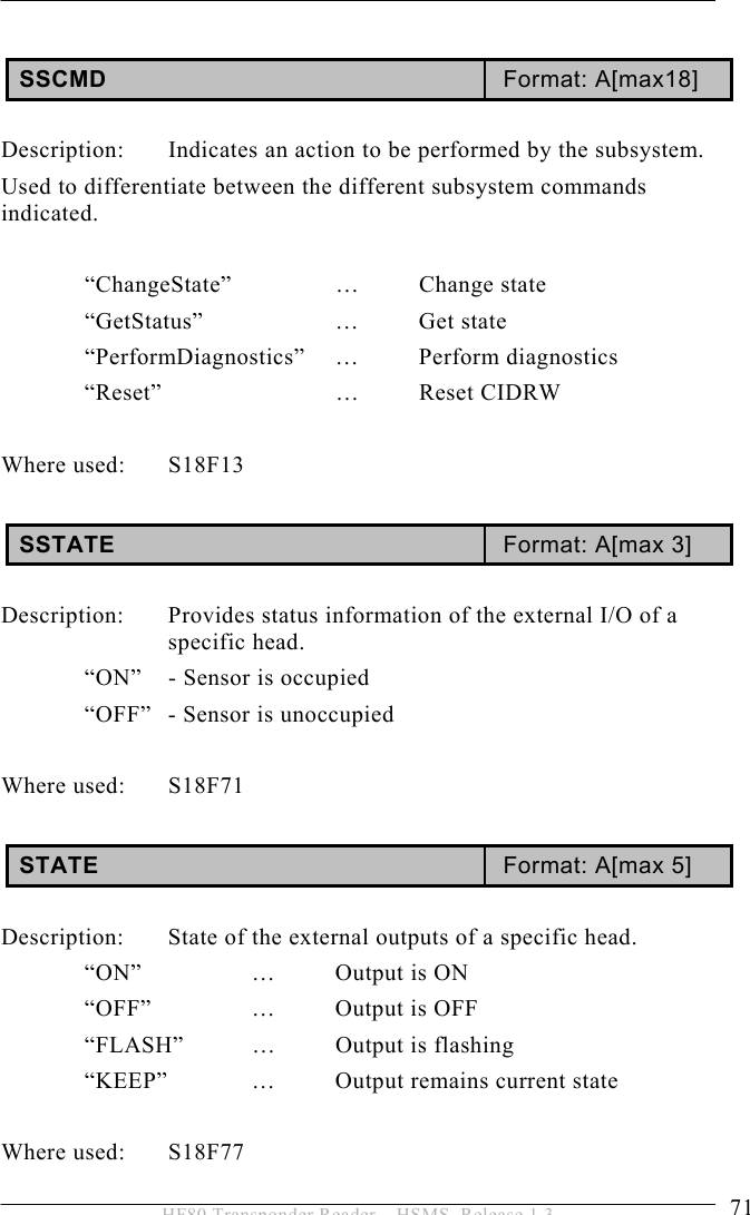 OPERATION 5  71 HF80 Transponder Reader – HSMS, Release 1.3  SSCMD  Format: A[max18]  Description:  Indicates an action to be performed by the subsystem. Used to differentiate between the different subsystem commands indicated.   “ChangeState”    …  Change  state  “GetStatus”    …  Get  state  “PerformDiagnostics”  …  Perform  diagnostics  “Reset”   … Reset CIDRW  Where used:  S18F13   SSTATE  Format: A[max 3]  Description:  Provides status information of the external I/O of a specific head.   “ON”  - Sensor is occupied   “OFF”  - Sensor is unoccupied   Where used:  S18F71  STATE  Format: A[max 5]  Description:  State of the external outputs of a specific head.  “ON”  …  Output is ON  “OFF”  …  Output is OFF   “FLASH”   …  Output is flashing   “KEEP”   …  Output remains current state   Where used:  S18F77 