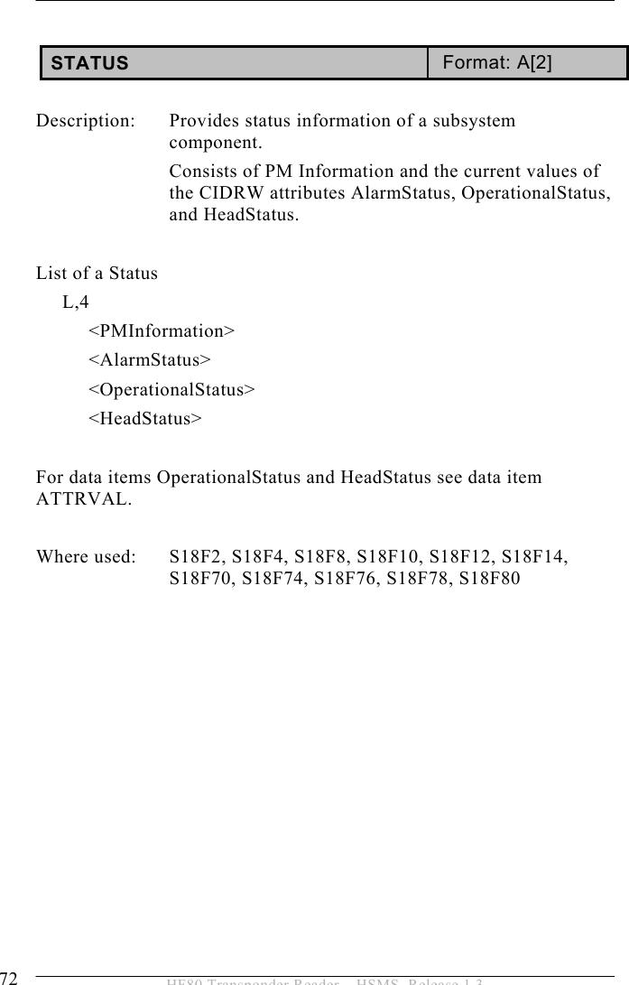 5 OPERATION 72  HF80 Transponder Reader – HSMS, Release 1.3  STATUS  Format: A[2]  Description:  Provides status information of a subsystem component. Consists of PM Information and the current values of the CIDRW attributes AlarmStatus, OperationalStatus, and HeadStatus.  List of a Status      L,4           &lt;PMInformation&gt;           &lt;AlarmStatus&gt;           &lt;OperationalStatus&gt;           &lt;HeadStatus&gt;  For data items OperationalStatus and HeadStatus see data item ATTRVAL.        Where used:  S18F2, S18F4, S18F8, S18F10, S18F12, S18F14, S18F70, S18F74, S18F76, S18F78, S18F80  