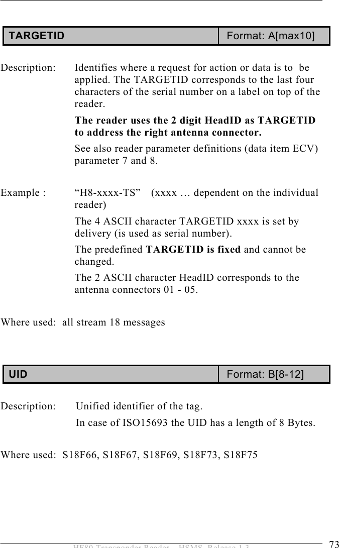 OPERATION 5  73 HF80 Transponder Reader – HSMS, Release 1.3  TARGETID  Format: A[max10]  Description:  Identifies where a request for action or data is to  be applied. The TARGETID corresponds to the last four characters of the serial number on a label on top of the reader.  The reader uses the 2 digit HeadID as TARGETID to address the right antenna connector. See also reader parameter definitions (data item ECV) parameter 7 and 8.   Example :  “H8-xxxx-TS”  (xxxx … dependent on the individual reader) The 4 ASCII character TARGETID xxxx is set by delivery (is used as serial number).  The predefined TARGETID is fixed and cannot be changed. The 2 ASCII character HeadID corresponds to the antenna connectors 01 - 05.  Where used:  all stream 18 messages   UID  Format: B[8-12]  Description:  Unified identifier of the tag. In case of ISO15693 the UID has a length of 8 Bytes.   Where used:  S18F66, S18F67, S18F69, S18F73, S18F75     