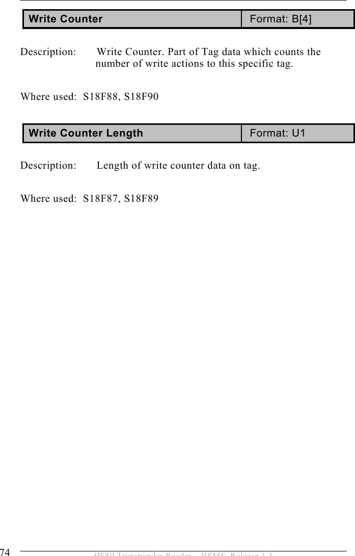 5 OPERATION 74  HF80 Transponder Reader – HSMS, Release 1.3 Write Counter  Format: B[4]  Description:   Write Counter. Part of Tag data which counts the number of write actions to this specific tag.  Where used:  S18F88, S18F90  Write Counter Length  Format: U1  Description:   Length of write counter data on tag.   Where used:  S18F87, S18F89  