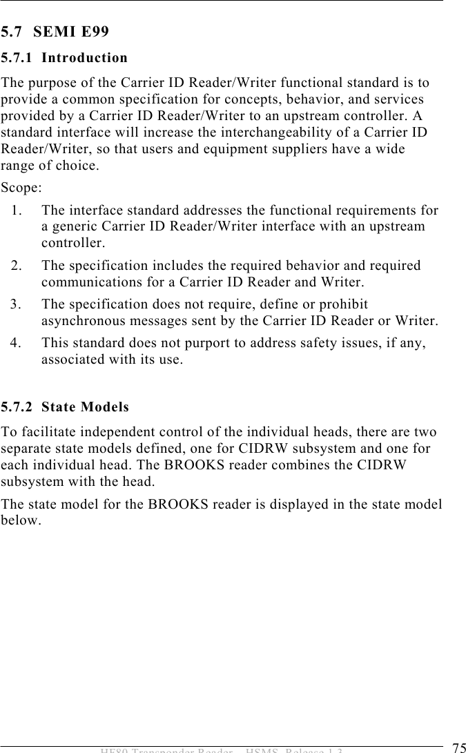 OPERATION 5  75 HF80 Transponder Reader – HSMS, Release 1.3 5.7 SEMI E99 5.7.1 Introduction The purpose of the Carrier ID Reader/Writer functional standard is to provide a common specification for concepts, behavior, and services provided by a Carrier ID Reader/Writer to an upstream controller. A standard interface will increase the interchangeability of a Carrier ID Reader/Writer, so that users and equipment suppliers have a wide range of choice. Scope: 1. The interface standard addresses the functional requirements for a generic Carrier ID Reader/Writer interface with an upstream controller. 2. The specification includes the required behavior and required communications for a Carrier ID Reader and Writer. 3. The specification does not require, define or prohibit asynchronous messages sent by the Carrier ID Reader or Writer. 4. This standard does not purport to address safety issues, if any, associated with its use.  5.7.2 State Models To facilitate independent control of the individual heads, there are two separate state models defined, one for CIDRW subsystem and one for each individual head. The BROOKS reader combines the CIDRW subsystem with the head.  The state model for the BROOKS reader is displayed in the state model below.    