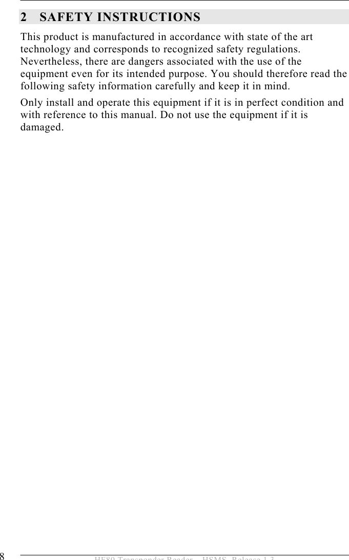 2 SAFETY INSTRUCTIONS 8  HF80 Transponder Reader – HSMS, Release 1.3 2 SAFETY INSTRUCTIONS This product is manufactured in accordance with state of the art technology and corresponds to recognized safety regulations. Nevertheless, there are dangers associated with the use of the equipment even for its intended purpose. You should therefore read the following safety information carefully and keep it in mind. Only install and operate this equipment if it is in perfect condition and with reference to this manual. Do not use the equipment if it is damaged.    