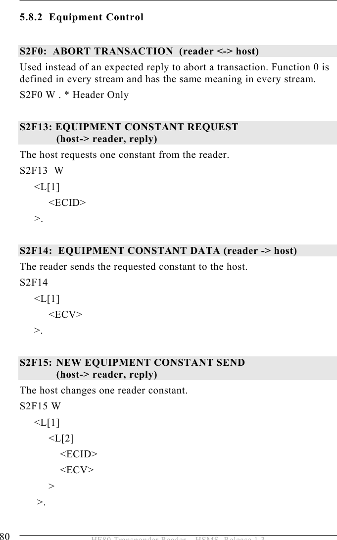 5 OPERATION 80  HF80 Transponder Reader – HSMS, Release 1.3 5.8.2 Equipment Control  S2F0:  ABORT TRANSACTION  (reader &lt;-&gt; host) Used instead of an expected reply to abort a transaction. Function 0 is defined in every stream and has the same meaning in every stream. S2F0 W . * Header Only  S2F13: EQUIPMENT CONSTANT REQUEST                          (host-&gt; reader, reply) The host requests one constant from the reader. S2F13  W      &lt;L[1]           &lt;ECID&gt; &gt;.  S2F14:  EQUIPMENT CONSTANT DATA (reader -&gt; host) The reader sends the requested constant to the host. S2F14       &lt;L[1]           &lt;ECV&gt;      &gt;.  S2F15:  NEW EQUIPMENT CONSTANT SEND  (host-&gt; reader, reply) The host changes one reader constant. S2F15 W      &lt;L[1]           &lt;L[2]               &lt;ECID&gt;               &lt;ECV&gt;           &gt;       &gt;.  