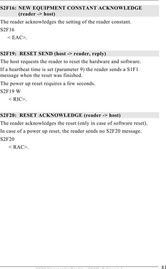 OPERATION 5  81 HF80 Transponder Reader – HSMS, Release 1.3 S2F16:  NEW EQUIPMENT CONSTANT ACKNOWLEDGE  (reader -&gt; host)  The reader acknowledges the setting of the reader constant. S2F16  &lt; EAC&gt;.  S2F19:  RESET SEND (host -&gt; reader, reply) The host requests the reader to reset the hardware and software. If a heartbeat time is set (parameter 9) the reader sends a S1F1 message when the reset was finished.  The power up reset requires a few seconds. S2F19 W &lt; RIC&gt;.  S2F20:  RESET ACKNOWLEDGE (reader -&gt; host) The reader acknowledges the reset (only in case of software reset). In case of a power up reset, the reader sends no S2F20 message. S2F20  &lt; RAC&gt;.  