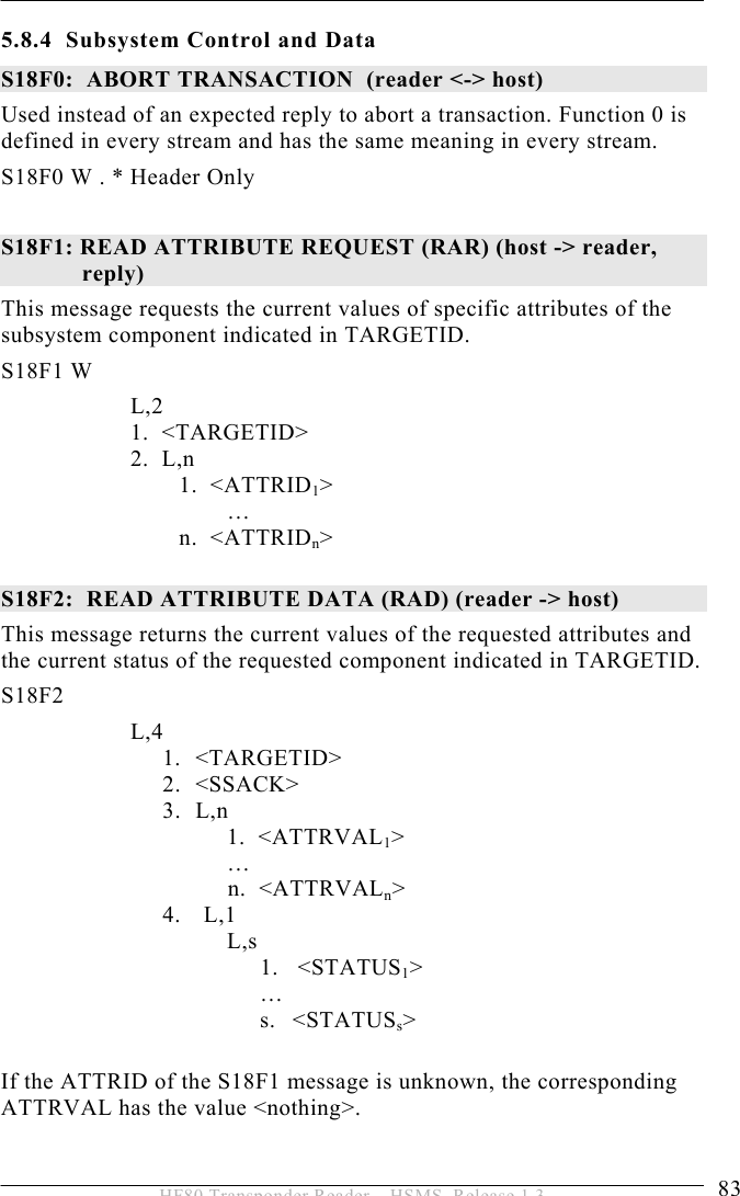 OPERATION 5  83 HF80 Transponder Reader – HSMS, Release 1.3 5.8.4 Subsystem Control and Data S18F0:  ABORT TRANSACTION  (reader &lt;-&gt; host) Used instead of an expected reply to abort a transaction. Function 0 is defined in every stream and has the same meaning in every stream. S18F0 W . * Header Only  S18F1: READ ATTRIBUTE REQUEST (RAR) (host -&gt; reader, reply) This message requests the current values of specific attributes of the subsystem component indicated in TARGETID.  S18F1 W         L,2            1.  &lt;TARGETID&gt;            2.  L,n 1.  &lt;ATTRID1&gt;  … n.  &lt;ATTRIDn&gt;  S18F2:  READ ATTRIBUTE DATA (RAD) (reader -&gt; host) This message returns the current values of the requested attributes and the current status of the requested component indicated in TARGETID.  S18F2        L,4  1. &lt;TARGETID&gt; 2. &lt;SSACK&gt; 3. L,n 1.  &lt;ATTRVAL1&gt;  …    n.  &lt;ATTRVALn&gt; 4. L,1 L,s 1.   &lt;STATUS1&gt;  … s. &lt;STATUSs&gt;  If the ATTRID of the S18F1 message is unknown, the corresponding ATTRVAL has the value &lt;nothing&gt;. 