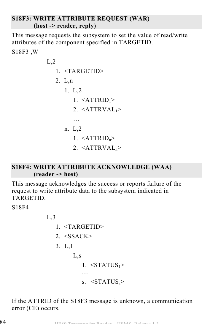 5 OPERATION 84  HF80 Transponder Reader – HSMS, Release 1.3  S18F3: WRITE ATTRIBUTE REQUEST (WAR)   (host -&gt; reader, reply)  This message requests the subsystem to set the value of read/write attributes of the component specified in TARGETID.  S18F3 ,W       L,2  1.  &lt;TARGETID&gt; 2.  L,n    1.    L,2    1.  &lt;ATTRID1&gt;  2.    &lt;ATTRVAL1&gt;       …    n.    L,2    1.  &lt;ATTRIDn&gt;    2.  &lt;ATTRVALn&gt;  S18F4: WRITE ATTRIBUTE ACKNOWLEDGE (WAA)   (reader -&gt; host)  This message acknowledges the success or reports failure of the request to write attribute data to the subsystem indicated in TARGETID.  S18F4        L,3   1.    &lt;TARGETID&gt; 2.  &lt;SSACK&gt; 3. L,1 L,s 1.  &lt;STATUS1&gt;  … s. &lt;STATUSs&gt;  If the ATTRID of the S18F3 message is unknown, a communication error (CE) occurs. 