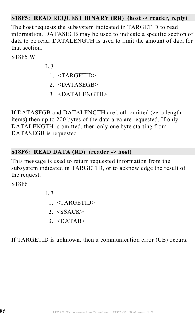 5 OPERATION 86  HF80 Transponder Reader – HSMS, Release 1.3  S18F5:  READ REQUEST BINARY (RR)  (host -&gt; reader, reply) The host requests the subsystem indicated in TARGETID to read information. DATASEGB may be used to indicate a specific section of data to be read. DATALENGTH is used to limit the amount of data for that section. S18F5 W         L,3  1. &lt;TARGETID&gt; 2. &lt;DATASEGB&gt; 3. &lt;DATALENGTH&gt;  If DATASEGB and DATALENGTH are both omitted (zero length items) then up to 200 bytes of the data area are requested. If only DATALENGTH is omitted, then only one byte starting from DATASEGB is requested.  S18F6:  READ DATA (RD)  (reader -&gt; host)  This message is used to return requested information from the subsystem indicated in TARGETID, or to acknowledge the result of the request. S18F6        L,3      1.  &lt;TARGETID&gt;     2.  &lt;SSACK&gt;     3.  &lt;DATAB&gt;  If TARGETID is unknown, then a communication error (CE) occurs.