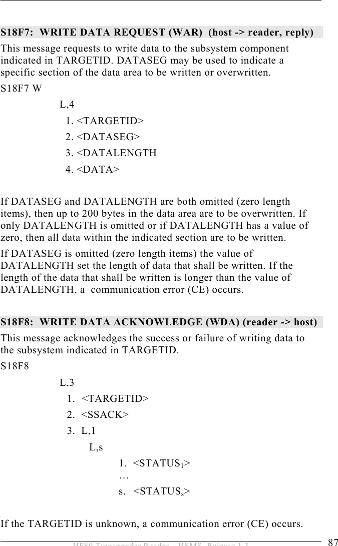 OPERATION 5  87 HF80 Transponder Reader – HSMS, Release 1.3  S18F7:  WRITE DATA REQUEST (WAR)  (host -&gt; reader, reply)  This message requests to write data to the subsystem component indicated in TARGETID. DATASEG may be used to indicate a specific section of the data area to be written or overwritten.  S18F7 W         L,4              1. &lt;TARGETID&gt;              2. &lt;DATASEG&gt;              3. &lt;DATALENGTH     4. &lt;DATA&gt;  If DATASEG and DATALENGTH are both omitted (zero length items), then up to 200 bytes in the data area are to be overwritten. If only DATALENGTH is omitted or if DATALENGTH has a value of zero, then all data within the indicated section are to be written. If DATASEG is omitted (zero length items) the value of DATALENGTH set the length of data that shall be written. If the length of the data that shall be written is longer than the value of  DATALENGTH, a  communication error (CE) occurs.  S18F8:  WRITE DATA ACKNOWLEDGE (WDA) (reader -&gt; host)  This message acknowledges the success or failure of writing data to the subsystem indicated in TARGETID.  S18F8        L,3  1. &lt;TARGETID&gt; 2.  &lt;SSACK&gt; 3.  L,1 L,s 1.  &lt;STATUS1&gt;  … s. &lt;STATUSs&gt;  If the TARGETID is unknown, a communication error (CE) occurs. 