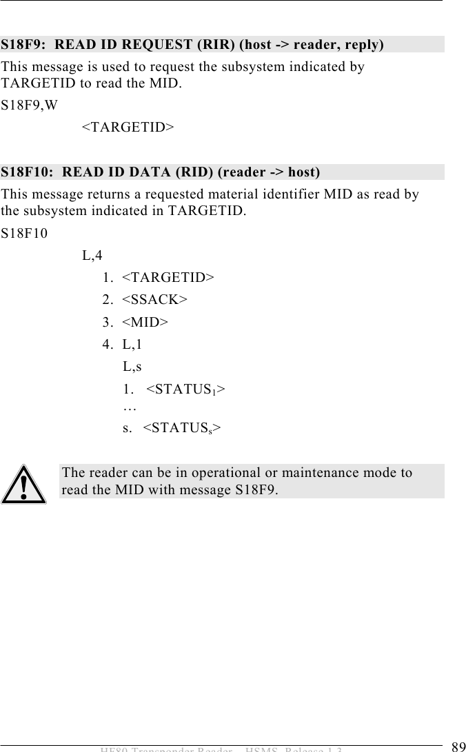 OPERATION 5  89 HF80 Transponder Reader – HSMS, Release 1.3  S18F9:  READ ID REQUEST (RIR) (host -&gt; reader, reply)  This message is used to request the subsystem indicated by TARGETID to read the MID. S18F9,W        &lt;TARGETID&gt;  S18F10:  READ ID DATA (RID) (reader -&gt; host)  This message returns a requested material identifier MID as read by the subsystem indicated in TARGETID. S18F10        L,4    1.  &lt;TARGETID&gt;   2.  &lt;SSACK&gt;   3.  &lt;MID&gt;   4.  L,1    L,s 1.   &lt;STATUS1&gt;  … s. &lt;STATUSs&gt;  The reader can be in operational or maintenance mode to read the MID with message S18F9. 