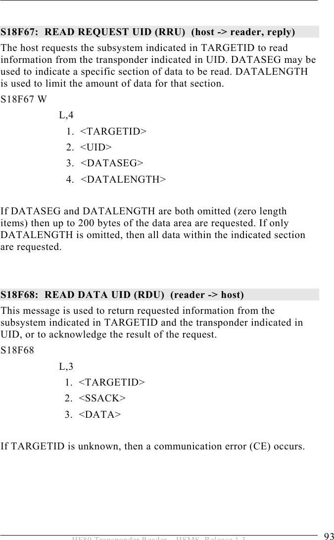 OPERATION 5  93 HF80 Transponder Reader – HSMS, Release 1.3  S18F67:  READ REQUEST UID (RRU)  (host -&gt; reader, reply) The host requests the subsystem indicated in TARGETID to read information from the transponder indicated in UID. DATASEG may be used to indicate a specific section of data to be read. DATALENGTH is used to limit the amount of data for that section. S18F67 W         L,4  1.  &lt;TARGETID&gt; 2.  &lt;UID&gt; 3.   &lt;DATASEG&gt; 4. &lt;DATALENGTH&gt;  If DATASEG and DATALENGTH are both omitted (zero length items) then up to 200 bytes of the data area are requested. If only DATALENGTH is omitted, then all data within the indicated section are requested.   S18F68:  READ DATA UID (RDU)  (reader -&gt; host)  This message is used to return requested information from the subsystem indicated in TARGETID and the transponder indicated in UID, or to acknowledge the result of the request. S18F68        L,3      1.  &lt;TARGETID&gt;     2.  &lt;SSACK&gt;     3.  &lt;DATA&gt;  If TARGETID is unknown, then a communication error (CE) occurs.     