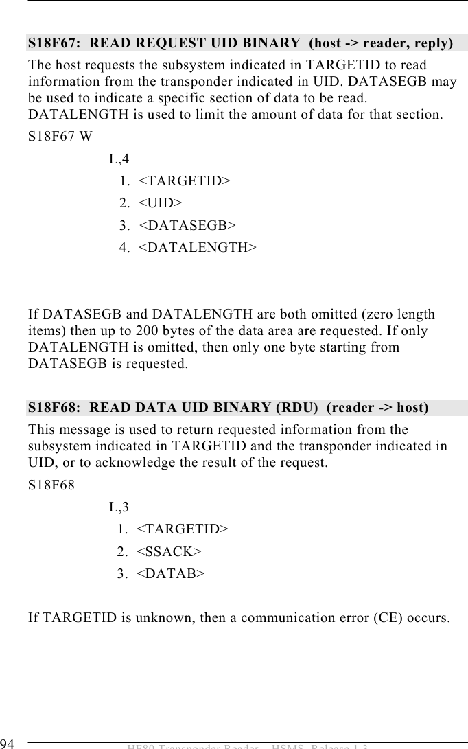 5 OPERATION 94  HF80 Transponder Reader – HSMS, Release 1.3  S18F67:  READ REQUEST UID BINARY  (host -&gt; reader, reply) The host requests the subsystem indicated in TARGETID to read information from the transponder indicated in UID. DATASEGB may be used to indicate a specific section of data to be read. DATALENGTH is used to limit the amount of data for that section. S18F67 W         L,4  1.  &lt;TARGETID&gt; 2.  &lt;UID&gt; 3.   &lt;DATASEGB&gt; 4.  &lt;DATALENGTH&gt;   If DATASEGB and DATALENGTH are both omitted (zero length items) then up to 200 bytes of the data area are requested. If only DATALENGTH is omitted, then only one byte starting from DATASEGB is requested.  S18F68:  READ DATA UID BINARY (RDU)  (reader -&gt; host)  This message is used to return requested information from the subsystem indicated in TARGETID and the transponder indicated in UID, or to acknowledge the result of the request. S18F68        L,3      1.  &lt;TARGETID&gt;     2.  &lt;SSACK&gt;     3.  &lt;DATAB&gt;  If TARGETID is unknown, then a communication error (CE) occurs.     