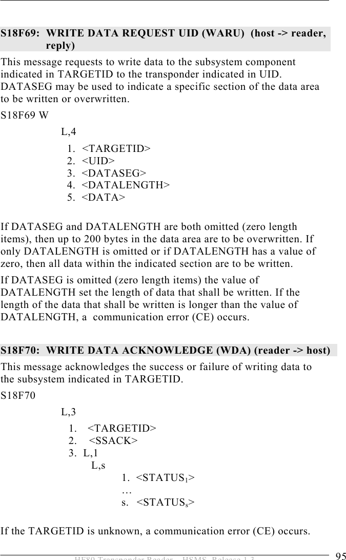 OPERATION 5  95 HF80 Transponder Reader – HSMS, Release 1.3  S18F69:  WRITE DATA REQUEST UID (WARU)  (host -&gt; reader, reply)  This message requests to write data to the subsystem component indicated in TARGETID to the transponder indicated in UID. DATASEG may be used to indicate a specific section of the data area to be written or overwritten.  S18F69 W         L,4  1.   &lt;TARGETID&gt; 2.   &lt;UID&gt;              3.  &lt;DATASEG&gt;              4.  &lt;DATALENGTH&gt;     5.  &lt;DATA&gt;  If DATASEG and DATALENGTH are both omitted (zero length items), then up to 200 bytes in the data area are to be overwritten. If only DATALENGTH is omitted or if DATALENGTH has a value of zero, then all data within the indicated section are to be written. If DATASEG is omitted (zero length items) the value of DATALENGTH set the length of data that shall be written. If the length of the data that shall be written is longer than the value of  DATALENGTH, a  communication error (CE) occurs.  S18F70:  WRITE DATA ACKNOWLEDGE (WDA) (reader -&gt; host)  This message acknowledges the success or failure of writing data to the subsystem indicated in TARGETID.  S18F70        L,3  1. &lt;TARGETID&gt; 2.    &lt;SSACK&gt; 3.  L,1   L,s 1.  &lt;STATUS1&gt;  … s. &lt;STATUSs&gt;  If the TARGETID is unknown, a communication error (CE) occurs. 