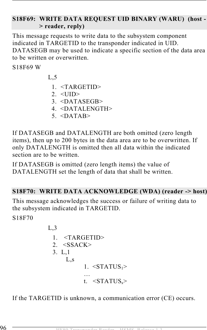 5 OPERATION 96  HF80 Transponder Reader – HSMS, Release 1.3  S18F69:  WRITE DATA REQUEST UID BINARY (WARU)  (host -&gt; reader, reply)  This message requests to write data to the subsystem component indicated in TARGETID to the transponder indicated in UID. DATASEGB may be used to indicate a specific section of the data area to be written or overwritten.  S18F69 W         L,5  1.   &lt;TARGETID&gt; 2.   &lt;UID&gt;              3.  &lt;DATASEGB&gt;              4.  &lt;DATALENGTH&gt;     5.  &lt;DATAB&gt;  If DATASEGB and DATALENGTH are both omitted (zero length items), then up to 200 bytes in the data area are to be overwritten. If only DATALENGTH is omitted then all data within the indicated section are to be written. If DATASEGB is omitted (zero length items) the value of DATALENGTH set the length of data that shall be written.   S18F70:  WRITE DATA ACKNOWLEDGE (WDA) (reader -&gt; host)  This message acknowledges the success or failure of writing data to the subsystem indicated in TARGETID.  S18F70        L,3  1. &lt;TARGETID&gt; 2.   &lt;SSACK&gt; 3.  L,1   L,s 1.  &lt;STATUS1&gt;  … t. &lt;STATUSs&gt;  If the TARGETID is unknown, a communication error (CE) occurs.   