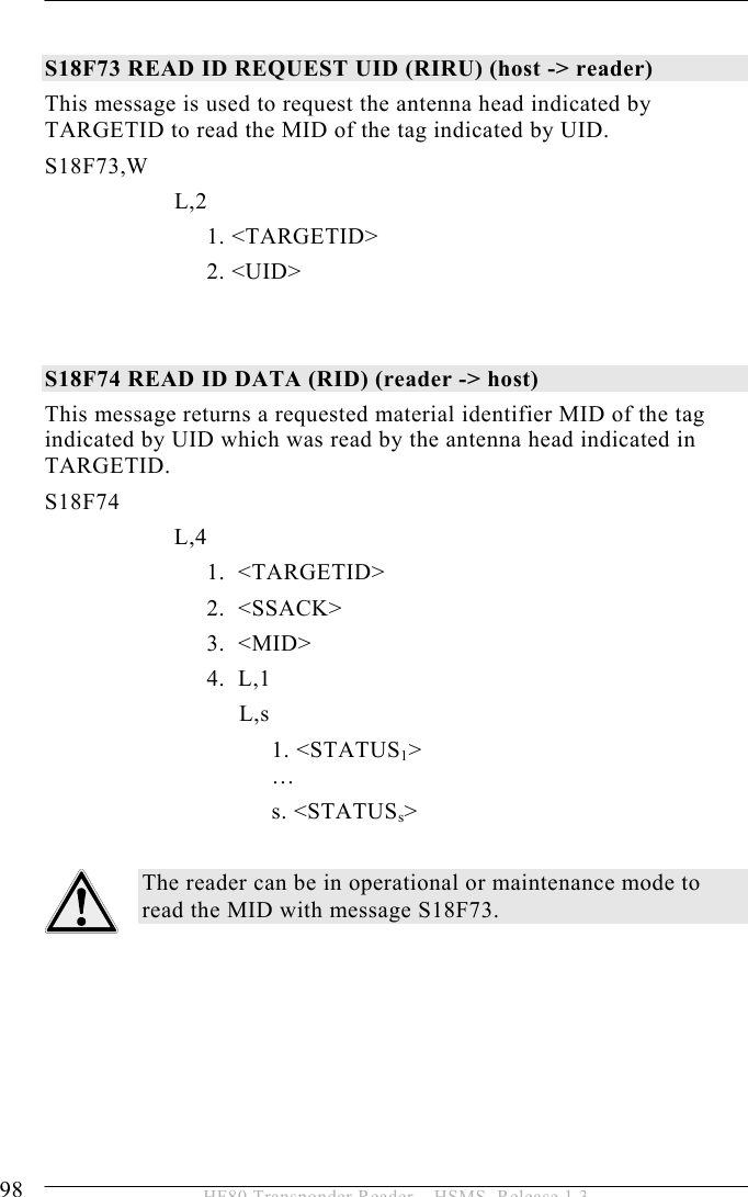 5 OPERATION 98  HF80 Transponder Reader – HSMS, Release 1.3  S18F73 READ ID REQUEST UID (RIRU) (host -&gt; reader) This message is used to request the antenna head indicated by TARGETID to read the MID of the tag indicated by UID. S18F73,W   L,2         1. &lt;TARGETID&gt;   2. &lt;UID&gt;   S18F74 READ ID DATA (RID) (reader -&gt; host) This message returns a requested material identifier MID of the tag indicated by UID which was read by the antenna head indicated in TARGETID. S18F74        L,4    1.  &lt;TARGETID&gt;   2.  &lt;SSACK&gt;   3.  &lt;MID&gt;   4.  L,1    L,s 1. &lt;STATUS1&gt;  …      s. &lt;STATUSs&gt;  The reader can be in operational or maintenance mode to read the MID with message S18F73.   