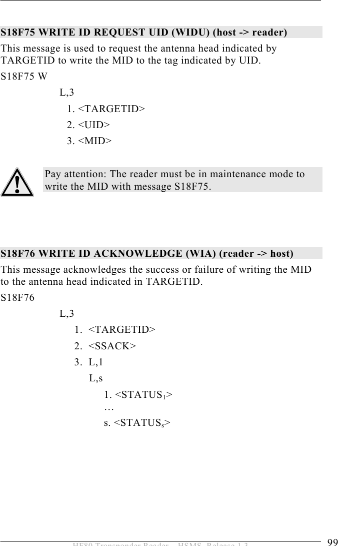 OPERATION 5  99 HF80 Transponder Reader – HSMS, Release 1.3  S18F75 WRITE ID REQUEST UID (WIDU) (host -&gt; reader) This message is used to request the antenna head indicated by TARGETID to write the MID to the tag indicated by UID. S18F75 W         L,3            1. &lt;TARGETID&gt;  2. &lt;UID&gt;            3. &lt;MID&gt;  Pay attention: The reader must be in maintenance mode to write the MID with message S18F75.    S18F76 WRITE ID ACKNOWLEDGE (WIA) (reader -&gt; host) This message acknowledges the success or failure of writing the MID to the antenna head indicated in TARGETID.  S18F76        L,3    1.  &lt;TARGETID&gt;   2.  &lt;SSACK&gt;   3.  L,1    L,s 1. &lt;STATUS1&gt;  …  s. &lt;STATUSs&gt;  
