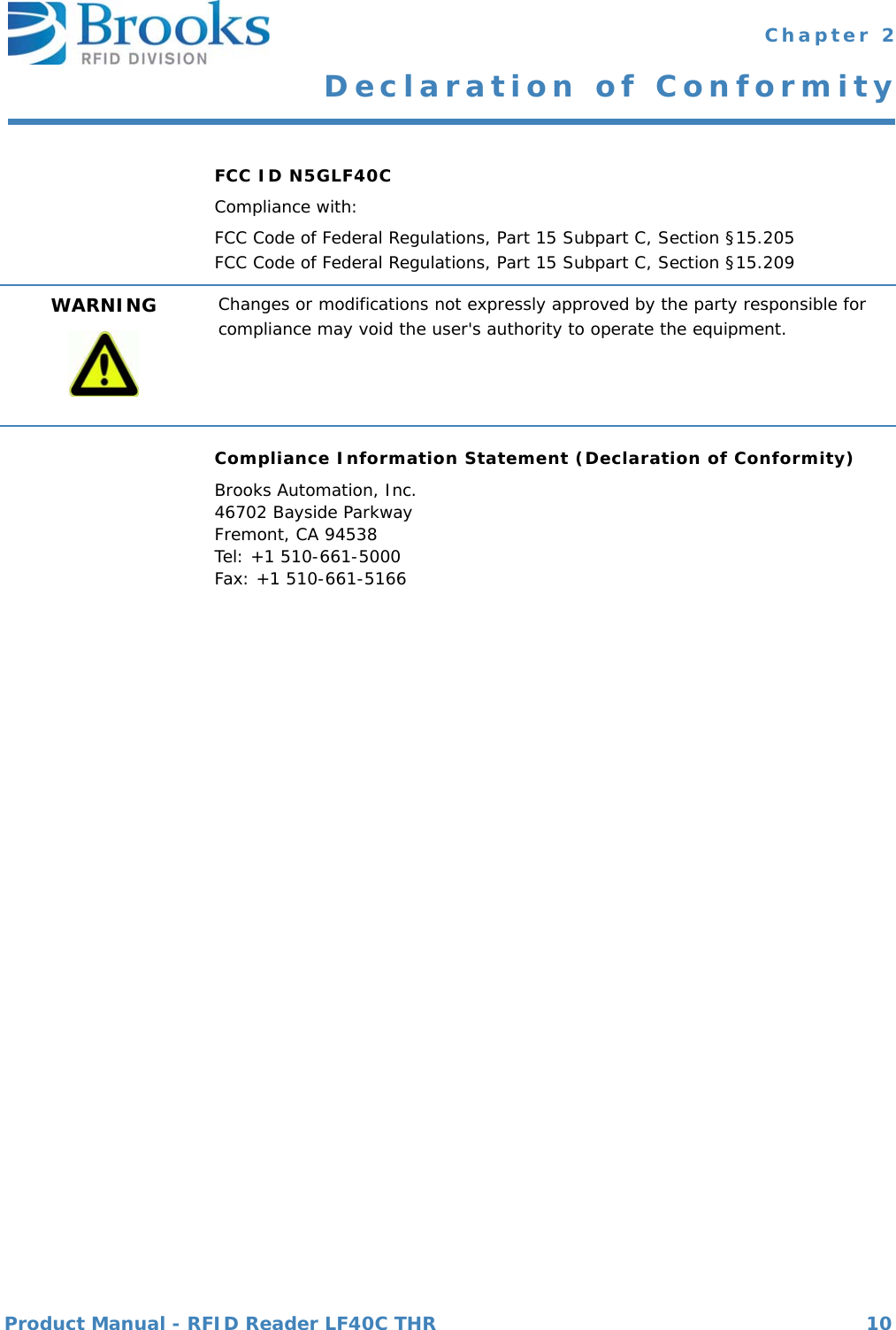 Product Manual - RFID Reader LF40C THR 10 Chapter 2Declaration of ConformityFCC ID N5GLF40CCompliance with:FCC Code of Federal Regulations, Part 15 Subpart C, Section §15.205FCC Code of Federal Regulations, Part 15 Subpart C, Section §15.209Compliance Information Statement (Declaration of Conformity)Brooks Automation, Inc.46702 Bayside ParkwayFremont, CA 94538Tel: +1 510-661-5000Fax: +1 510-661-5166WARNING Changes or modifications not expressly approved by the party responsible for compliance may void the user&apos;s authority to operate the equipment.nbb