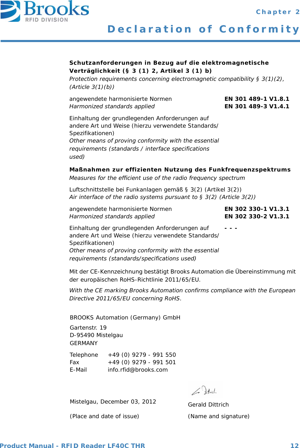 Product Manual - RFID Reader LF40C THR 12 Chapter 2Declaration of ConformitySchutzanforderungen in Bezug auf die elektromagnetische Verträglichkeit (§ 3 (1) 2, Artikel 3 (1) b)Protection requirements concerning electromagnetic compatibility § 3(1)(2), (Article 3(1)(b))angewendete harmonisierte NormenHarmonized standards applied EN 301 489-1 V1.8.1EN 301 489-3 V1.4.1Einhaltung der grundlegenden Anforderungen auf andere Art und Weise (hierzu verwendete Standards/ Spezifikationen)Other means of proving conformity with the essential requirements (standards / interface specifications used)Maßnahmen zur effizienten Nutzung des FunkfrequenzspektrumsMeasures for the efficient use of the radio frequency spectrumLuftschnittstelle bei Funkanlagen gemäß § 3(2) (Artikel 3(2))Air interface of the radio systems pursuant to § 3(2) (Article 3(2))angewendete harmonisierte NormenHarmonized standards applied EN 302 330-1 V1.3.1EN 302 330-2 V1.3.1Einhaltung der grundlegenden Anforderungen auf andere Art und Weise (hierzu verwendete Standards/Spezifikationen)Other means of proving conformity with the essential requirements (standards/specifications used)- - -Mit der CE-Kennzeichnung bestätigt Brooks Automation die Übereinstimmung mit der europäischen RoHS-Richtlinie 2011/65/EU.With the CE marking Brooks Automation confirms compliance with the European Directive 2011/65/EU concerning RoHS.BROOKS Automation (Germany) GmbHGartenstr. 19D-95490 MistelgauGERMANYTelephoneFaxE-Mail +49 (0) 9279 - 991 550+49 (0) 9279 - 991 501info.rfid@brooks.comMistelgau, December 03, 2012              Gerald Dittrich(Place and date of issue) (Name and signature)