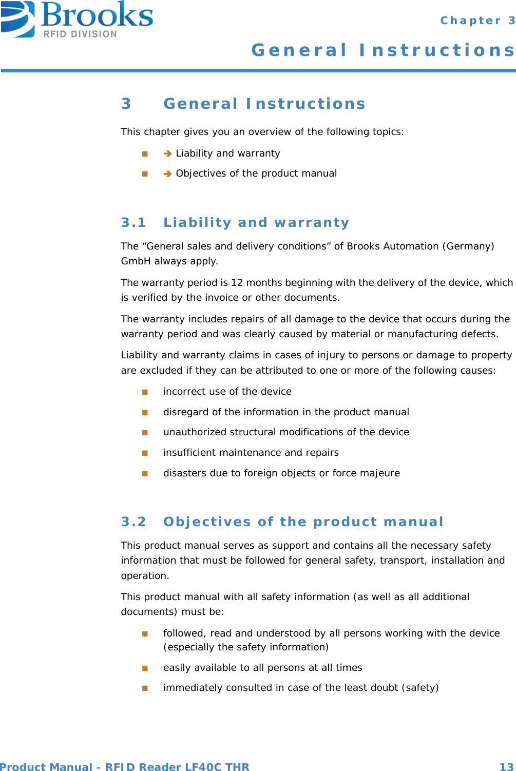 Product Manual - RFID Reader LF40C THR 13 Chapter 3General Instructions3 General InstructionsThis chapter gives you an overview of the following topics:■ Liability and warranty■ Objectives of the product manual3.1 Liability and warrantyThe “General sales and delivery conditions” of Brooks Automation (Germany) GmbH always apply.The warranty period is 12 months beginning with the delivery of the device, which is verified by the invoice or other documents.The warranty includes repairs of all damage to the device that occurs during the warranty period and was clearly caused by material or manufacturing defects.Liability and warranty claims in cases of injury to persons or damage to property are excluded if they can be attributed to one or more of the following causes:■incorrect use of the device■disregard of the information in the product manual■unauthorized structural modifications of the device■insufficient maintenance and repairs■disasters due to foreign objects or force majeure3.2 Objectives of the product manualThis product manual serves as support and contains all the necessary safety information that must be followed for general safety, transport, installation and operation.This product manual with all safety information (as well as all additional documents) must be:■followed, read and understood by all persons working with the device (especially the safety information)■easily available to all persons at all times■immediately consulted in case of the least doubt (safety)