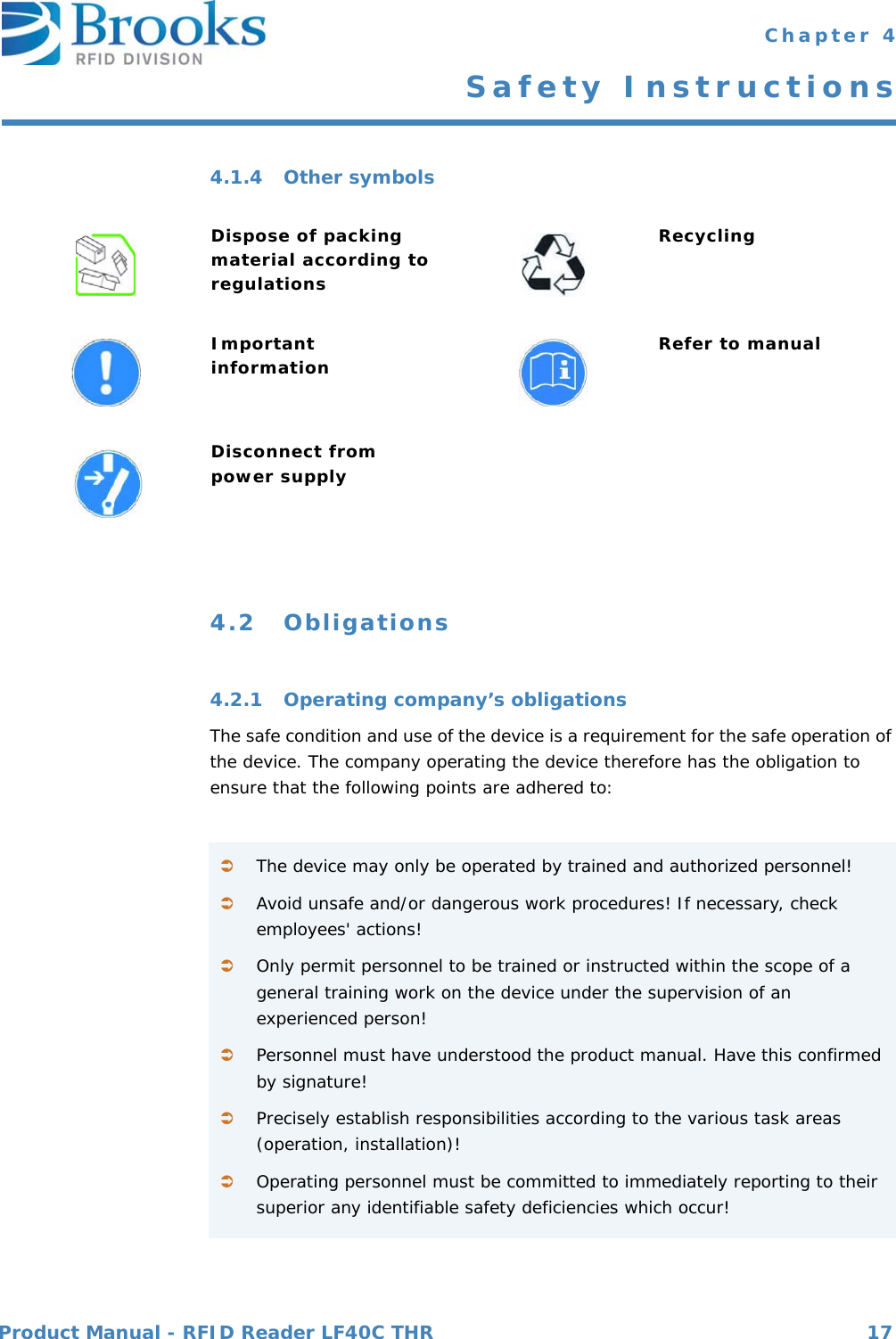 Product Manual - RFID Reader LF40C THR 17 Chapter 4Safety Instructions4.1.4 Other symbols4.2 Obligations4.2.1 Operating company’s obligationsThe safe condition and use of the device is a requirement for the safe operation of the device. The company operating the device therefore has the obligation to ensure that the following points are adhered to:Dispose of packing material according to regulationsRecyclingImportant information Refer to manualDisconnect from power supplyThe device may only be operated by trained and authorized personnel!Avoid unsafe and/or dangerous work procedures! If necessary, check employees&apos; actions!Only permit personnel to be trained or instructed within the scope of a general training work on the device under the supervision of an experienced person!Personnel must have understood the product manual. Have this confirmed by signature!Precisely establish responsibilities according to the various task areas (operation, installation)!Operating personnel must be committed to immediately reporting to their superior any identifiable safety deficiencies which occur!