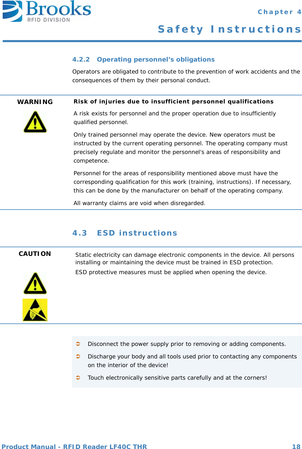 Product Manual - RFID Reader LF40C THR 18 Chapter 4Safety Instructions4.2.2 Operating personnel’s obligationsOperators are obligated to contribute to the prevention of work accidents and the consequences of them by their personal conduct.4.3 ESD instructionsWARNING Risk of injuries due to insufficient personnel qualificationsA risk exists for personnel and the proper operation due to insufficiently qualified personnel.Only trained personnel may operate the device. New operators must be instructed by the current operating personnel. The operating company must precisely regulate and monitor the personnel&apos;s areas of responsibility and competence.Personnel for the areas of responsibility mentioned above must have the corresponding qualification for this work (training, instructions). If necessary, this can be done by the manufacturer on behalf of the operating company.All warranty claims are void when disregarded.CAUTION Static electricity can damage electronic components in the device. All persons installing or maintaining the device must be trained in ESD protection.ESD protective measures must be applied when opening the device.Disconnect the power supply prior to removing or adding components.Discharge your body and all tools used prior to contacting any components on the interior of the device!Touch electronically sensitive parts carefully and at the corners!