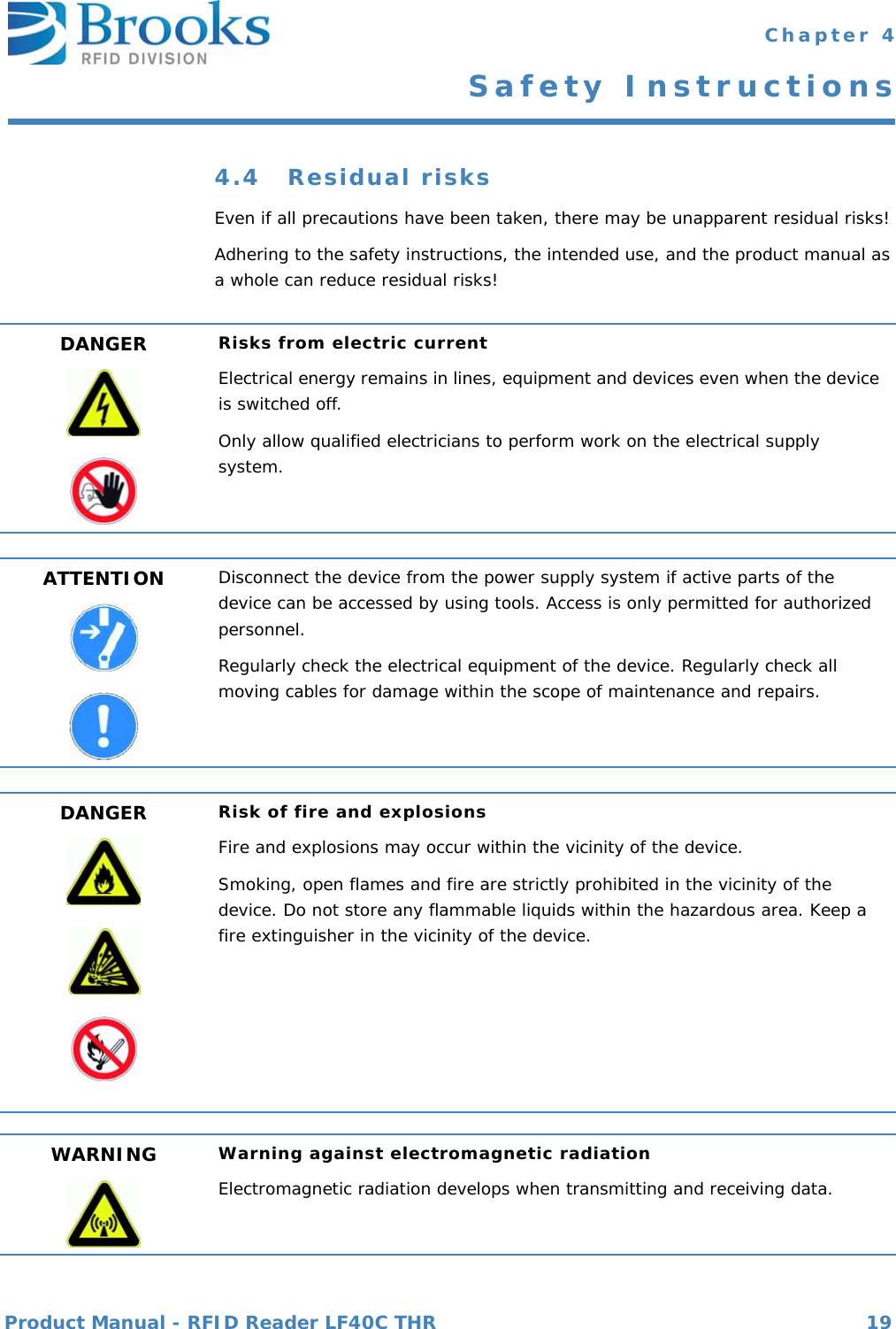 Product Manual - RFID Reader LF40C THR 19 Chapter 4Safety Instructions4.4 Residual risksEven if all precautions have been taken, there may be unapparent residual risks!Adhering to the safety instructions, the intended use, and the product manual as a whole can reduce residual risks!DANGER Risks from electric currentElectrical energy remains in lines, equipment and devices even when the device is switched off.Only allow qualified electricians to perform work on the electrical supply system.ATTENTION Disconnect the device from the power supply system if active parts of the device can be accessed by using tools. Access is only permitted for authorized personnel.Regularly check the electrical equipment of the device. Regularly check all moving cables for damage within the scope of maintenance and repairs.DANGER Risk of fire and explosionsFire and explosions may occur within the vicinity of the device.Smoking, open flames and fire are strictly prohibited in the vicinity of the device. Do not store any flammable liquids within the hazardous area. Keep a fire extinguisher in the vicinity of the device.WARNING Warning against electromagnetic radiationElectromagnetic radiation develops when transmitting and receiving data.