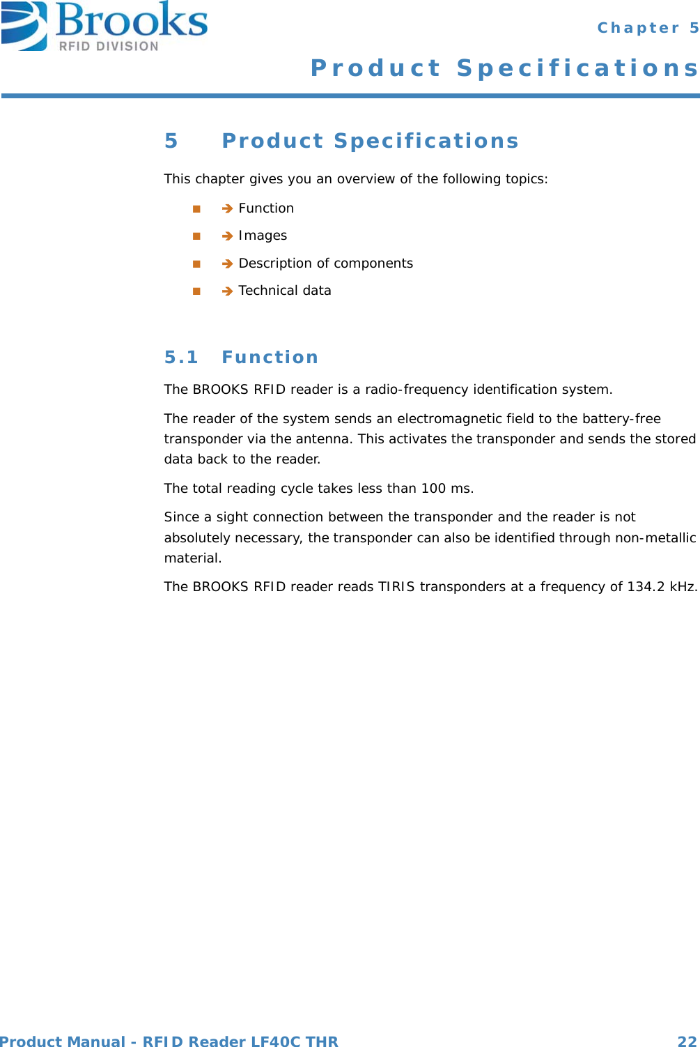 Product Manual - RFID Reader LF40C THR 22 Chapter 5Product Specifications5 Product SpecificationsThis chapter gives you an overview of the following topics:■ Function■ Images■ Description of components■ Technical data5.1 FunctionThe BROOKS RFID reader is a radio-frequency identification system.The reader of the system sends an electromagnetic field to the battery-free transponder via the antenna. This activates the transponder and sends the stored data back to the reader.The total reading cycle takes less than 100 ms.Since a sight connection between the transponder and the reader is not absolutely necessary, the transponder can also be identified through non-metallic material.The BROOKS RFID reader reads TIRIS transponders at a frequency of 134.2 kHz.