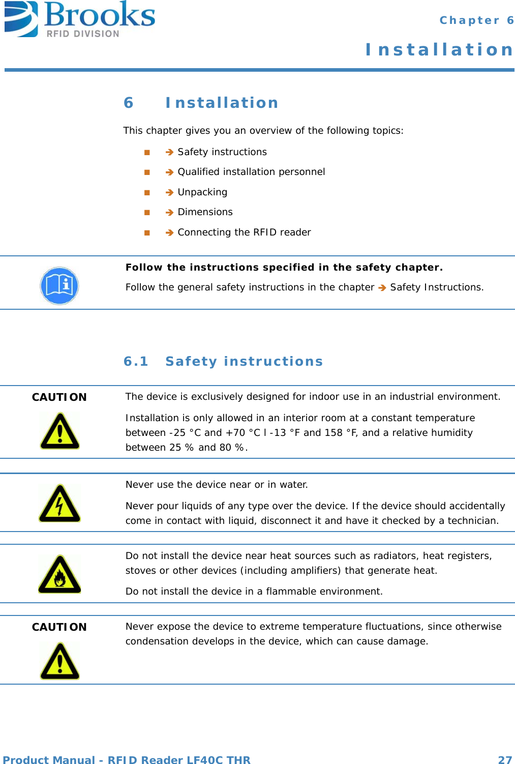 Product Manual - RFID Reader LF40C THR 27 Chapter 6Installation6 InstallationThis chapter gives you an overview of the following topics:■ Safety instructions■ Qualified installation personnel■ Unpacking■ Dimensions■ Connecting the RFID reader6.1 Safety instructionsFollow the instructions specified in the safety chapter.Follow the general safety instructions in the chapter  Safety Instructions.CAUTION The device is exclusively designed for indoor use in an industrial environment.Installation is only allowed in an interior room at a constant temperature between -25 °C and +70 °C l -13 °F and 158 °F, and a relative humidity between 25 % and 80 %.Never use the device near or in water.Never pour liquids of any type over the device. If the device should accidentally come in contact with liquid, disconnect it and have it checked by a technician.Do not install the device near heat sources such as radiators, heat registers, stoves or other devices (including amplifiers) that generate heat.Do not install the device in a flammable environment.CAUTION Never expose the device to extreme temperature fluctuations, since otherwise condensation develops in the device, which can cause damage.