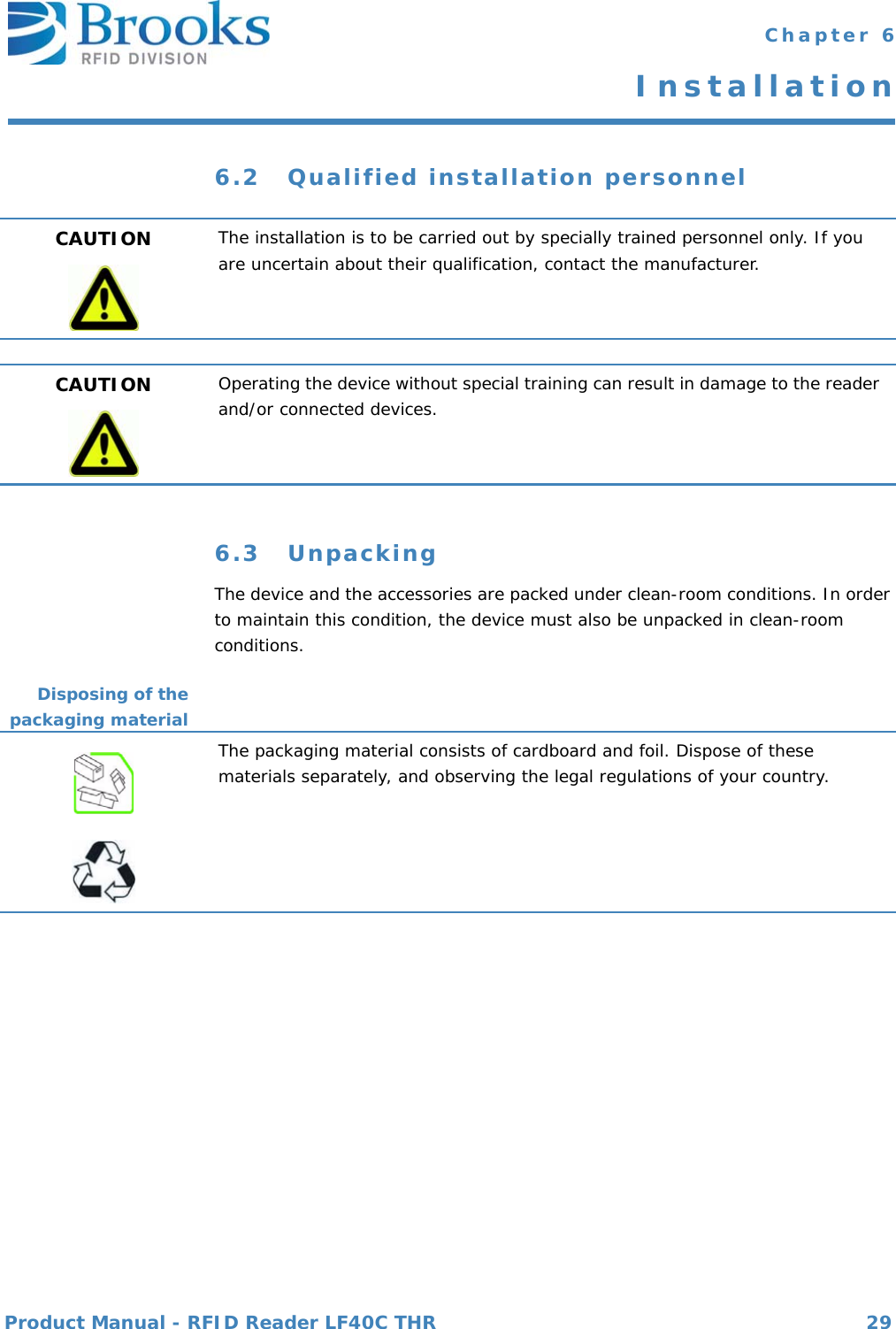 Product Manual - RFID Reader LF40C THR 29 Chapter 6Installation6.2 Qualified installation personnel6.3 UnpackingThe device and the accessories are packed under clean-room conditions. In order to maintain this condition, the device must also be unpacked in clean-room conditions.Disposing of thepackaging materialCAUTION The installation is to be carried out by specially trained personnel only. If you are uncertain about their qualification, contact the manufacturer.CAUTION Operating the device without special training can result in damage to the reader and/or connected devices.The packaging material consists of cardboard and foil. Dispose of these materials separately, and observing the legal regulations of your country.