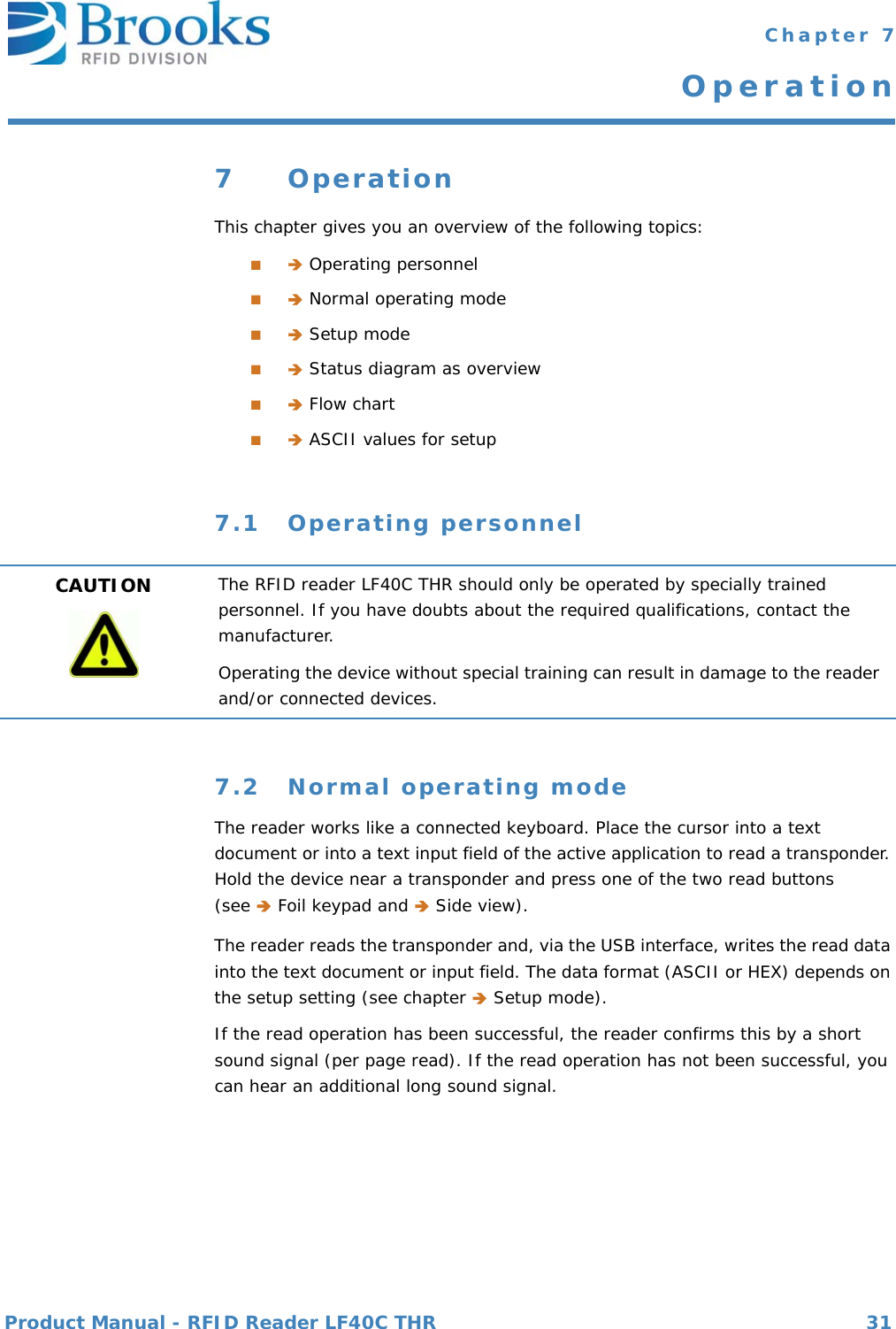 Product Manual - RFID Reader LF40C THR 31 Chapter 7Operation7OperationThis chapter gives you an overview of the following topics:■ Operating personnel■ Normal operating mode■ Setup mode■ Status diagram as overview■ Flow chart■ ASCII values for setup7.1 Operating personnel7.2 Normal operating modeThe reader works like a connected keyboard. Place the cursor into a text document or into a text input field of the active application to read a transponder. Hold the device near a transponder and press one of the two read buttons (see  Foil keypad and  Side view).The reader reads the transponder and, via the USB interface, writes the read data into the text document or input field. The data format (ASCII or HEX) depends on the setup setting (see chapter  Setup mode). If the read operation has been successful, the reader confirms this by a short sound signal (per page read). If the read operation has not been successful, you can hear an additional long sound signal. CAUTION The RFID reader LF40C THR should only be operated by specially trained personnel. If you have doubts about the required qualifications, contact the manufacturer.Operating the device without special training can result in damage to the reader and/or connected devices.