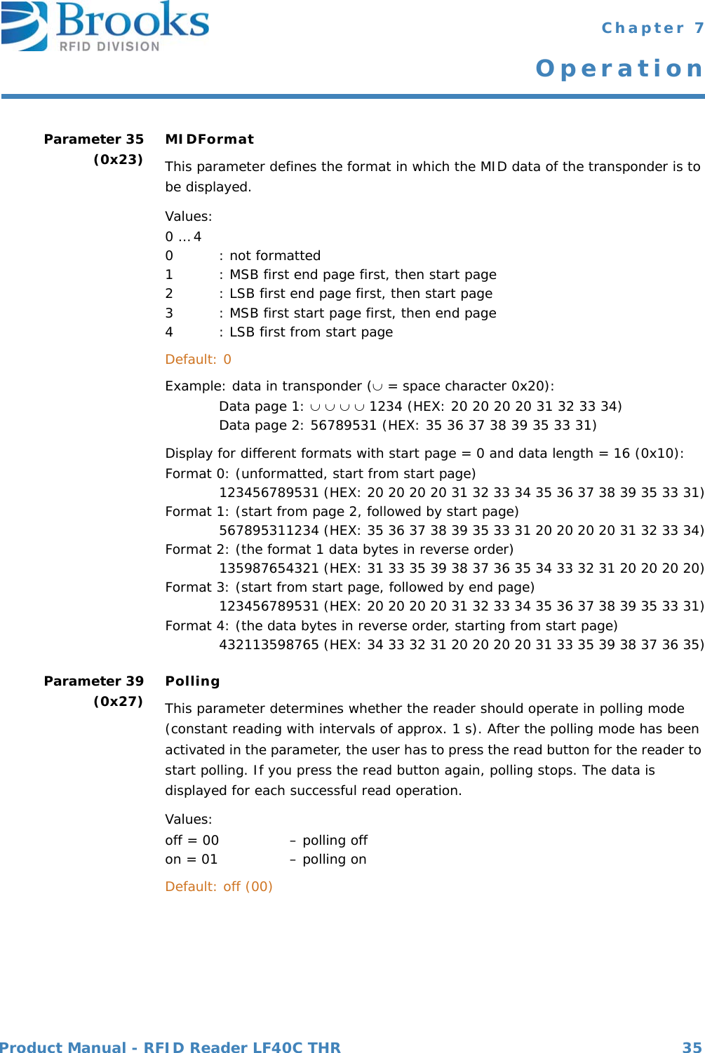 Product Manual - RFID Reader LF40C THR 35 Chapter 7OperationParameter 35(0x23) MIDFormatThis parameter defines the format in which the MID data of the transponder is to be displayed.  Values:0 … 4 0  : not formatted 1  : MSB first end page first, then start page 2  : LSB first end page first, then start page 3  : MSB first start page first, then end page4  : LSB first from start page  Default: 0  Example: data in transponder ( = space character 0x20): Data page 1:     1234 (HEX: 20 20 20 20 31 32 33 34) Data page 2: 56789531 (HEX: 35 36 37 38 39 35 33 31)Display for different formats with start page = 0 and data length = 16 (0x10): Format 0: (unformatted, start from start page) 123456789531 (HEX: 20 20 20 20 31 32 33 34 35 36 37 38 39 35 33 31)Format 1: (start from page 2, followed by start page) 567895311234 (HEX: 35 36 37 38 39 35 33 31 20 20 20 20 31 32 33 34)Format 2: (the format 1 data bytes in reverse order) 135987654321 (HEX: 31 33 35 39 38 37 36 35 34 33 32 31 20 20 20 20)Format 3: (start from start page, followed by end page)123456789531 (HEX: 20 20 20 20 31 32 33 34 35 36 37 38 39 35 33 31)Format 4: (the data bytes in reverse order, starting from start page)432113598765 (HEX: 34 33 32 31 20 20 20 20 31 33 35 39 38 37 36 35)Parameter 39(0x27) PollingThis parameter determines whether the reader should operate in polling mode (constant reading with intervals of approx. 1 s). After the polling mode has been activated in the parameter, the user has to press the read button for the reader to start polling. If you press the read button again, polling stops. The data is displayed for each successful read operation.Values:off = 00   – polling off on = 01   – polling on  Default: off (00) 